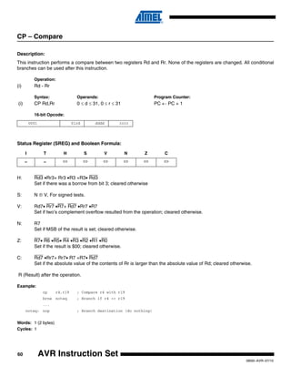 60
0856I–AVR–07/10
AVR Instruction Set
CP – Compare
Description:
This instruction performs a compare between two registers Rd and Rr. None of the registers are changed. All conditional
branches can be used after this instruction.
Operation:
(i) Rd - Rr
Syntax: Operands: Program Counter:
(i) CP Rd,Rr 0 ≤ d ≤ 31, 0 ≤ r ≤ 31 PC ← PC + 1
16-bit Opcode:
Status Register (SREG) and Boolean Formula:
H: Rd3 •Rr3+ Rr3 •R3 +R3• Rd3
Set if there was a borrow from bit 3; cleared otherwise
S: N ⊕ V, For signed tests.
V: Rd7• Rr7 •R7+ Rd7 •Rr7 •R7
Set if two’s complement overflow resulted from the operation; cleared otherwise.
N: R7
Set if MSB of the result is set; cleared otherwise.
Z: R7• R6 •R5• R4 •R3 •R2 •R1 •R0
Set if the result is $00; cleared otherwise.
C: Rd7 •Rr7+ Rr7• R7 +R7• Rd7
Set if the absolute value of the contents of Rr is larger than the absolute value of Rd; cleared otherwise.
R (Result) after the operation.
Example:
cp r4,r19 ; Compare r4 with r19
brne noteq ; Branch if r4 <> r19
...
noteq: nop ; Branch destination (do nothing)
Words: 1 (2 bytes)
Cycles: 1
0001 01rd dddd rrrr
I T H S V N Z C
– – ⇔ ⇔ ⇔ ⇔ ⇔ ⇔
 