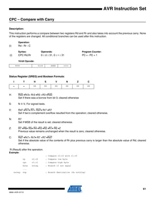 61
0856I–AVR–07/10
AVR Instruction Set
CPC – Compare with Carry
Description:
This instruction performs a compare between two registers Rd and Rr and also takes into account the previous carry. None
of the registers are changed. All conditional branches can be used after this instruction.
Operation:
(i) Rd - Rr - C
Syntax: Operands: Program Counter:
(i) CPC Rd,Rr 0 ≤ d ≤ 31, 0 ≤ r ≤ 31 PC ← PC + 1
16-bit Opcode:
Status Register (SREG) and Boolean Formula:
H: Rd3 •Rr3+ Rr3 •R3 +R3 •Rd3
Set if there was a borrow from bit 3; cleared otherwise
S: N ⊕ V, For signed tests.
V: Rd7 •Rr7• R7+ Rd7• Rr7 •R7
Set if two’s complement overflow resulted from the operation; cleared otherwise.
N: R7
Set if MSB of the result is set; cleared otherwise.
Z: R7 •R6• R5• R4 •R3 •R2 •R1• R0 •Z
Previous value remains unchanged when the result is zero; cleared otherwise.
C: Rd7 •Rr7+ Rr7• R7 +R7 •Rd7
Set if the absolute value of the contents of Rr plus previous carry is larger than the absolute value of Rd; cleared
otherwise.
R (Result) after the operation.
Example:
; Compare r3:r2 with r1:r0
cp r2,r0 ; Compare low byte
cpc r3,r1 ; Compare high byte
brne noteq ; Branch if not equal
...
noteq: nop ; Branch destination (do nothing)
0000 01rd dddd rrrr
I T H S V N Z C
– – ⇔ ⇔ ⇔ ⇔ ⇔ ⇔
 