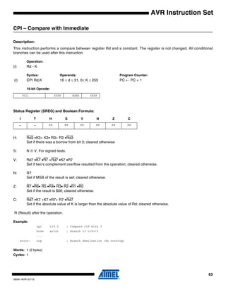 63
0856I–AVR–07/10
AVR Instruction Set
CPI – Compare with Immediate
Description:
This instruction performs a compare between register Rd and a constant. The register is not changed. All conditional
branches can be used after this instruction.
Operation:
(i) Rd - K
Syntax: Operands: Program Counter:
(i) CPI Rd,K 16 ≤ d ≤ 31, 0≤ K ≤ 255 PC ← PC + 1
16-bit Opcode:
Status Register (SREG) and Boolean Formula:
H: Rd3 •K3+ K3• R3+ R3 •Rd3
Set if there was a borrow from bit 3; cleared otherwise
S: N ⊕ V, For signed tests.
V: Rd7 •K7 •R7 +Rd7 •K7 •R7
Set if two’s complement overflow resulted from the operation; cleared otherwise.
N: R7
Set if MSB of the result is set; cleared otherwise.
Z: R7 •R6• R5 •R4• R3• R2 •R1 •R0
Set if the result is $00; cleared otherwise.
C: Rd7 •K7 +K7 •R7+ R7 •Rd7
Set if the absolute value of K is larger than the absolute value of Rd; cleared otherwise.
R (Result) after the operation.
Example:
cpi r19,3 ; Compare r19 with 3
brne error ; Branch if r19<>3
...
error: nop ; Branch destination (do nothing)
Words: 1 (2 bytes)
Cycles: 1
0011 KKKK dddd KKKK
I T H S V N Z C
– – ⇔ ⇔ ⇔ ⇔ ⇔ ⇔
 