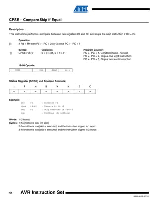 64
0856I–AVR–07/10
AVR Instruction Set
CPSE – Compare Skip if Equal
Description:
This instruction performs a compare between two registers Rd and Rr, and skips the next instruction if Rd = Rr.
Operation:
(i) If Rd = Rr then PC ← PC + 2 (or 3) else PC ← PC + 1
Syntax: Operands: Program Counter:
(i) CPSE Rd,Rr 0 ≤ d ≤ 31, 0 ≤ r ≤ 31 PC ← PC + 1, Condition false - no skip
PC ← PC + 2, Skip a one word instruction
PC ← PC + 3, Skip a two word instruction
16-bit Opcode:
Status Register (SREG) and Boolean Formula:
Example:
inc r4 ; Increase r4
cpse r4,r0 ; Compare r4 to r0
neg r4 ; Only executed if r4<>r0
nop ; Continue (do nothing)
Words: 1 (2 bytes)
Cycles: 1 if condition is false (no skip)
2 if condition is true (skip is executed) and the instruction skipped is 1 word
3 if condition is true (skip is executed) and the instruction skipped is 2 words
0001 00rd dddd rrrr
I T H S V N Z C
– – – – – – – –
 