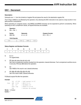 65
0856I–AVR–07/10
AVR Instruction Set
DEC – Decrement
Description:
Subtracts one -1- from the contents of register Rd and places the result in the destination register Rd.
The C Flag in SREG is not affected by the operation, thus allowing the DEC instruction to be used on a loop counter in mul-
tiple-precision computations.
When operating on unsigned values, only BREQ and BRNE branches can be expected to perform consistently. When
operating on two’s complement values, all signed branches are available.
Operation:
(i) Rd ← Rd - 1
Syntax: Operands: Program Counter:
(i) DEC Rd 0 ≤ d ≤ 31 PC ← PC + 1
16-bit Opcode:
Status Register and Boolean Formula:
S: N ⊕ V
For signed tests.
V: R7 •R6 •R5 •R4• R3• R2 •R1• R0
Set if two’s complement overflow resulted from the operation; cleared otherwise. Two’s complement overflow occurs
if and only if Rd was $80 before the operation.
N: R7
Set if MSB of the result is set; cleared otherwise.
Z: R7 •R6• R5 •R4• R3• R2• R1• R0
Set if the result is $00; Cleared otherwise.
R (Result) equals Rd after the operation.
Example:
ldi r17,$10 ; Load constant in r17
loop: add r1,r2 ; Add r2 to r1
dec r17 ; Decrement r17
brne loop ; Branch if r17<>0
nop ; Continue (do nothing)
Words: 1 (2 bytes)
Cycles: 1
1001 010d dddd 1010
I T H S V N Z C
– – – ⇔ ⇔ ⇔ ⇔ –
 