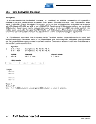 66
0856I–AVR–07/10
AVR Instruction Set
DES – Data Encryption Standard
Description:
The module is an instruction set extension to the AVR CPU, performing DES iterations. The 64-bit data block (plaintext or
ciphertext) is placed in the CPU register file, registers R0-R7, where LSB of data is placed in LSB of R0 and MSB of data is
placed in MSB of R7. The full 64-bit key (including parity bits) is placed in registers R8-R15, organized in the register file
with LSB of key in LSB of R8 and MSB of key in MSB of R15. Executing one DES instruction performs one round in the
DES algorithm. Sixteen rounds must be executed in increasing order to form the correct DES ciphertext or plaintext. Inter-
mediate results are stored in the register file (R0-R15) after each DES instruction. The instruction's operand (K) determines
which round is executed, and the half carry flag (H) determines whether encryption or decryption is performed.
The DES algorithm is described in "Specifications for the Data Encryption Standard" (Federal Information Processing Stan-
dards Publication 46). Intermediate results in this implementation differ from the standard because the initial permutation
and the inverse initial permutation are performed each iteration. This does not affect the result in the final ciphertext or
plaintext, but reduces execution time.
Operation:
(i) If H = 0 then Encrypt round (R7-R0, R15-R8, K)
If H = 1 then Decrypt round (R7-R0, R15-R8, K)
Syntax: Operands: Program Counter:
(i) DES K 0x00≤K≤ 0x0F PC ← PC + 1
16-bit Opcode:
Example:
DES 0x00
DES 0x01
…
DES 0x0E
DES 0x0F
Words: 1
Cycles: 1 (2(1)
)
Note: 1. If the DES instruction is succeeding a non-DES instruction, an extra cycle is inserted.
1001 0100 KKKK 1011
 