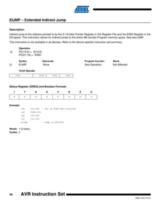 68
0856I–AVR–07/10
AVR Instruction Set
EIJMP – Extended Indirect Jump
Description:
Indirect jump to the address pointed to by the Z (16 bits) Pointer Register in the Register File and the EIND Register in the
I/O space. This instruction allows for indirect jumps to the entire 4M (words) Program memory space. See also IJMP.
This instruction is not available in all devices. Refer to the device specific instruction set summary.
Operation:
(i) PC(15:0) ← Z(15:0)
PC(21:16) ← EIND
Syntax: Operands: Program Counter: Stack:
(i) EIJMP None See Operation Not Affected
16-bit Opcode:
Status Register (SREG) and Boolean Formula:
Example:
ldi r16,$05 ; Set up EIND and Z-pointer
out EIND,r16
ldi r30,$00
ldi r31,$10
eijmp ; Jump to $051000
Words: 1 (2 bytes)
Cycles: 2
1001 0100 0001 1001
I T H S V N Z C
– – – – – – – –
 
