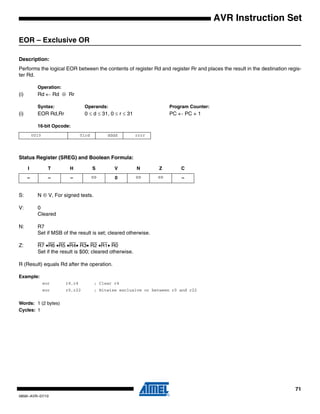 71
0856I–AVR–07/10
AVR Instruction Set
EOR – Exclusive OR
Description:
Performs the logical EOR between the contents of register Rd and register Rr and places the result in the destination regis-
ter Rd.
Operation:
(i) Rd ← Rd ⊕ Rr
Syntax: Operands: Program Counter:
(i) EOR Rd,Rr 0 ≤ d ≤ 31, 0 ≤ r ≤ 31 PC ← PC + 1
16-bit Opcode:
Status Register (SREG) and Boolean Formula:
S: N ⊕ V, For signed tests.
V: 0
Cleared
N: R7
Set if MSB of the result is set; cleared otherwise.
Z: R7 •R6 •R5 •R4• R3• R2 •R1• R0
Set if the result is $00; cleared otherwise.
R (Result) equals Rd after the operation.
Example:
eor r4,r4 ; Clear r4
eor r0,r22 ; Bitwise exclusive or between r0 and r22
Words: 1 (2 bytes)
Cycles: 1
0010 01rd dddd rrrr
I T H S V N Z C
– – – ⇔ 0 ⇔ ⇔ –
 