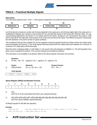 74
0856I–AVR–07/10
AVR Instruction Set
FMULS – Fractional Multiply Signed
Description:
This instruction performs 8-bit × 8-bit → 16-bit signed multiplication and shifts the result one bit left.
Let (N.Q) denote a fractional number with N binary digits left of the radix point, and Q binary digits right of the radix point. A
multiplication between two numbers in the formats (N1.Q1) and (N2.Q2) results in the format ((N1+N2).(Q1+Q2)). For sig-
nal processing applications, the format (1.7) is widely used for the inputs, resulting in a (2.14) format for the product. A left
shift is required for the high byte of the product to be in the same format as the inputs. The FMULS instruction incorporates
the shift operation in the same number of cycles as MULS.
The multiplicand Rd and the multiplier Rr are two registers containing signed fractional numbers where the implicit radix
point lies between bit 6 and bit 7. The 16-bit signed fractional product with the implicit radix point between bit 14 and bit 15
is placed in R1 (high byte) and R0 (low byte).
Note that when multiplying 0x80 (-1) with 0x80 (-1), the result of the shift operation is 0x8000 (-1). The shift operation thus
gives a two’s complement overflow. This must be checked and handled by software.
This instruction is not available in all devices. Refer to the device specific instruction set summary.
Operation:
(i) R1:R0 ← Rd × Rr (signed (1.15) ← signed (1.7) × signed (1.7))
Syntax: Operands: Program Counter:
(i) FMULS Rd,Rr 16 ≤ d ≤ 23, 16≤ r ≤ 23 PC ← PC + 1
16-bit Opcode:
Status Register (SREG) and Boolean Formula:
C: R16
Set if bit 15 of the result before left shift is set; cleared otherwise.
Z: R15 •R14 •R13 •R12 •R11 •R10 •R9 •R8 •R7• R6• R5• R4• R3• R2 •R1• R0
Set if the result is $0000; cleared otherwise.
R (Result) equals R1,R0 after the operation.
Example:
fmuls r23,r22 ; Multiply signed r23 and r22 in (1.7) format, result in (1.15) format
movw r23:r22,r1:r0 ; Copy result back in r23:r22
Rd Rr R1 R0
Multiplicand × Multiplier → Product High Product Low
8 8 16
0000 0011 1ddd 0rrr
I T H S V N Z C
– – – – – – ⇔ ⇔
 