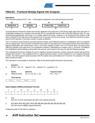 76
0856I–AVR–07/10
AVR Instruction Set
FMULSU – Fractional Multiply Signed with Unsigned
Description:
This instruction performs 8-bit × 8-bit → 16-bit signed multiplication and shifts the result one bit left.
Let (N.Q) denote a fractional number with N binary digits left of the radix point, and Q binary digits right of the radix point. A
multiplication between two numbers in the formats (N1.Q1) and (N2.Q2) results in the format ((N1+N2).(Q1+Q2)). For sig-
nal processing applications, the format (1.7) is widely used for the inputs, resulting in a (2.14) format for the product. A left
shift is required for the high byte of the product to be in the same format as the inputs. The FMULSU instruction incorpo-
rates the shift operation in the same number of cycles as MULSU.
The (1.7) format is most commonly used with signed numbers, while FMULSU performs a multiplication with one unsigned
and one signed input. This instruction is therefore most useful for calculating two of the partial products when performing a
signed multiplication with 16-bit inputs in the (1.15) format, yielding a result in the (1.31) format. Note: the result of the
FMULSU operation may suffer from a 2's complement overflow if interpreted as a number in the (1.15) format. The MSB of
the multiplication before shifting must be taken into account, and is found in the carry bit. See the following example.
The multiplicand Rd and the multiplier Rr are two registers containing fractional numbers where the implicit radix point lies
between bit 6 and bit 7. The multiplicand Rd is a signed fractional number, and the multiplier Rr is an unsigned fractional
number. The 16-bit signed fractional product with the implicit radix point between bit 14 and bit 15 is placed in R1 (high
byte) and R0 (low byte).
This instruction is not available in all devices. Refer to the device specific instruction set summary.
Operation:
(i) R1:R0 ← Rd × Rr (signed (1.15) ← signed (1.7) × unsigned (1.7))
Syntax: Operands: Program Counter:
(i) FMULSU Rd,Rr 16 ≤ d ≤ 23, 16≤ r ≤ 23 PC ← PC + 1
16-bit Opcode:
Status Register (SREG) and Boolean Formula:
C: R16
Set if bit 15 of the result before left shift is set; cleared otherwise.
Z: R15 •R14 •R13 •R12 •R11 •R10 •R9 •R8 •R7• R6• R5• R4• R3• R2 •R1• R0
Set if the result is $0000; cleared otherwise.
R (Result) equals R1,R0 after the operation.
Rd Rr R1 R0
Multiplicand × Multiplier → Product High Product Low
8 8 16
0000 0011 1ddd 1rrr
I T H S V N Z C
– – – – – – ⇔ ⇔
 