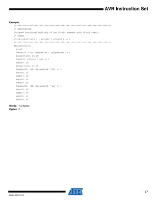 77
0856I–AVR–07/10
AVR Instruction Set
Example:
;******************************************************************************
;* DESCRIPTION
;*Signed fractional multiply of two 16-bit numbers with 32-bit result.
;* USAGE
;*r19:r18:r17:r16 = ( r23:r22 * r21:r20 ) << 1
;******************************************************************************
fmuls16x16_32:
clrr2
fmulsr23, r21;((signed)ah * (signed)bh) << 1
movwr19:r18, r1:r0
fmulr22, r20;(al * bl) << 1
adcr18, r2
movwr17:r16, r1:r0
fmulsur23, r20;((signed)ah * bl) << 1
sbcr19, r2
addr17, r0
adcr18, r1
adcr19, r2
fmulsur21, r22;((signed)bh * al) << 1
sbcr19, r2
addr17, r0
adcr18, r1
adcr19, r2
Words: 1 (2 bytes)
Cycles: 2
 