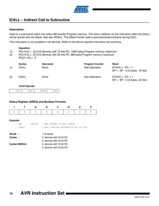 78
0856I–AVR–07/10
AVR Instruction Set
ICALL – Indirect Call to Subroutine
Description:
Calls to a subroutine within the entire 4M (words) Program memory. The return address (to the instruction after the CALL)
will be stored onto the Stack. See also RCALL. The Stack Pointer uses a post-decrement scheme during CALL.
This instruction is not available in all devices. Refer to the device specific instruction set summary.
Operation:
(i) PC(15:0) ← Z(15:0) Devices with 16 bits PC, 128K bytes Program memory maximum.
(ii) PC(15:0) ← Z(15:0) Devices with 22 bits PC, 8M bytes Program memory maximum.
PC(21:16) ← 0
Syntax: Operands: Program Counter: Stack:
(i) ICALL None See Operation STACK ← PC + 1
SP ← SP - 2 (2 bytes, 16 bits)
(ii) ICALL None See Operation STACK ← PC + 1
SP ← SP - 3 (3 bytes, 22 bits)
16-bit Opcode:
Status Register (SREG) and Boolean Formula:
Example:
mov r30,r0 ; Set offset to call table
icall ; Call routine pointed to by r31:r30
Words : 1 (2 bytes)
Cycles : 3, devices with 16 bit PC
4, devices with 22 bit PC
Cycles XMEGA: 2, devices with 16 bit PC
3, devices with 22 bit PC
1001 0101 0000 1001
I T H S V N Z C
– – – – – – – –
 