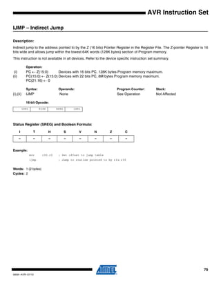79
0856I–AVR–07/10
AVR Instruction Set
IJMP – Indirect Jump
Description:
Indirect jump to the address pointed to by the Z (16 bits) Pointer Register in the Register File. The Z-pointer Register is 16
bits wide and allows jump within the lowest 64K words (128K bytes) section of Program memory.
This instruction is not available in all devices. Refer to the device specific instruction set summary.
Operation:
(i) PC ← Z(15:0) Devices with 16 bits PC, 128K bytes Program memory maximum.
(ii) PC(15:0) ← Z(15:0) Devices with 22 bits PC, 8M bytes Program memory maximum.
PC(21:16) ← 0
Syntax: Operands: Program Counter: Stack:
(i),(ii) IJMP None See Operation Not Affected
16-bit Opcode:
Status Register (SREG) and Boolean Formula:
Example:
mov r30,r0 ; Set offset to jump table
ijmp ; Jump to routine pointed to by r31:r30
Words: 1 (2 bytes)
Cycles: 2
1001 0100 0000 1001
I T H S V N Z C
– – – – – – – –
 