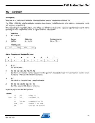 81
0856I–AVR–07/10
AVR Instruction Set
INC – Increment
Description:
Adds one -1- to the contents of register Rd and places the result in the destination register Rd.
The C Flag in SREG is not affected by the operation, thus allowing the INC instruction to be used on a loop counter in mul-
tiple-precision computations.
When operating on unsigned numbers, only BREQ and BRNE branches can be expected to perform consistently. When
operating on two’s complement values, all signed branches are available.
Operation:
(i) Rd ← Rd + 1
Syntax: Operands: Program Counter:
(i) INC Rd 0 ≤ d ≤ 31 PC ← PC + 1
16-bit Opcode:
Status Register and Boolean Formula:
S: N ⊕ V
For signed tests.
V: R7 •R6 •R5 •R4 •R3• R2 •R1 •R0
Set if two’s complement overflow resulted from the operation; cleared otherwise. Two’s complement overflow occurs
if and only if Rd was $7F before the operation.
N: R7
Set if MSB of the result is set; cleared otherwise.
Z: R7 •R6 •R5 •R4•R3 •R2• R1• R0
Set if the result is $00; Cleared otherwise.
R (Result) equals Rd after the operation.
Example:
clr r22 ; clear r22
loop: inc r22 ; increment r22
...
cpi r22,$4F ; Compare r22 to $4f
brne loop ; Branch if not equal
nop ; Continue (do nothing)
1001 010d dddd 0011
I T H S V N Z C
– – – ⇔ ⇔ ⇔ ⇔ –
 
