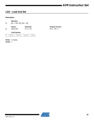 85
0856I–AVR–07/10
AVR Instruction Set
LAS – Load And Set
Description:
Operation:
(i) (Z) ← Rd v (Z), Rd ← (Z)
Syntax: Operands: Program Counter:
(i) LAS Z,Rd 0 ≤ d ≤ 31 PC ← PC + 1
16-bit Opcode:
Words: 1 (2 bytes)
Cycles: 1
1001 001r rrrr 0101
 