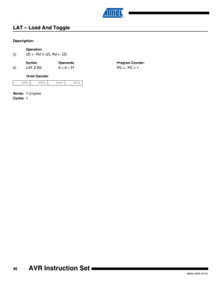 86
0856I–AVR–07/10
AVR Instruction Set
LAT – Load And Toggle
Description:
Operation:
(i) (Z) ← Rd ⊕ (Z), Rd ← (Z)
Syntax: Operands: Program Counter:
(i) LAT Z,Rd 0 ≤ d ≤ 31 PC ← PC + 1
16-bit Opcode:
Words: 1 (2 bytes)
Cycles: 1
1001 001r rrrr 0111
 