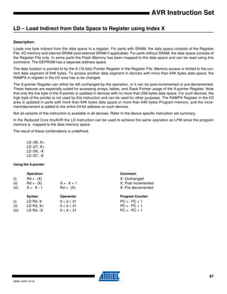 87
0856I–AVR–07/10
AVR Instruction Set
LD – Load Indirect from Data Space to Register using Index X
Description:
Loads one byte indirect from the data space to a register. For parts with SRAM, the data space consists of the Register
File, I/O memory and internal SRAM (and external SRAM if applicable). For parts without SRAM, the data space consists of
the Register File only. In some parts the Flash Memory has been mapped to the data space and can be read using this
command. The EEPROM has a separate address space.
The data location is pointed to by the X (16 bits) Pointer Register in the Register File. Memory access is limited to the cur-
rent data segment of 64K bytes. To access another data segment in devices with more than 64K bytes data space, the
RAMPX in register in the I/O area has to be changed.
The X-pointer Register can either be left unchanged by the operation, or it can be post-incremented or pre-decremented.
These features are especially suited for accessing arrays, tables, and Stack Pointer usage of the X-pointer Register. Note
that only the low byte of the X-pointer is updated in devices with no more than 256 bytes data space. For such devices, the
high byte of the pointer is not used by this instruction and can be used for other purposes. The RAMPX Register in the I/O
area is updated in parts with more than 64K bytes data space or more than 64K bytes Program memory, and the incre-
ment/decrement is added to the entire 24-bit address on such devices.
Not all variants of this instruction is available in all devices. Refer to the device specific instruction set summary.
In the Reduced Core tinyAVR the LD instruction can be used to achieve the same operation as LPM since the program
memory is mapped to the data memory space.
The result of these combinations is undefined:
LD r26, X+
LD r27, X+
LD r26, -X
LD r27, -X
Using the X-pointer:
Operation: Comment:
(i) Rd ← (X) X: Unchanged
(ii) Rd ← (X) X ← X + 1 X: Post incremented
(iii) X ← X - 1 Rd ← (X) X: Pre decremented
Syntax: Operands: Program Counter:
(i) LD Rd, X 0 ≤ d ≤ 31 PC ← PC + 1
(ii) LD Rd, X+ 0 ≤ d ≤ 31 PC ← PC + 1
(iii) LD Rd, -X 0 ≤ d ≤ 31 PC ← PC + 1
 