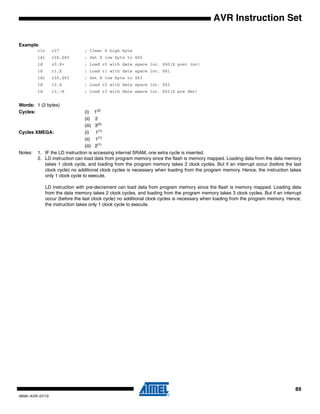 89
0856I–AVR–07/10
AVR Instruction Set
Example:
clr r27 ; Clear X high byte
ldi r26,$60 ; Set X low byte to $60
ld r0,X+ ; Load r0 with data space loc. $60(X post inc)
ld r1,X ; Load r1 with data space loc. $61
ldi r26,$63 ; Set X low byte to $63
ld r2,X ; Load r2 with data space loc. $63
ld r3,–X ; Load r3 with data space loc. $62(X pre dec)
Words: 1 (2 bytes)
Cycles: (i) 1(2)
(ii) 2
(iii) 3(2)
Cycles XMEGA: (i) 1(1)
(ii) 1(1)
(iii) 2(1)
Notes: 1. IF the LD instruction is accessing internal SRAM, one extra cycle is inserted.
2. LD instruction can load data from program memory since the flash is memory mapped. Loading data from the data memory
takes 1 clock cycle, and loading from the program memory takes 2 clock cycles. But if an interrupt occur (before the last
clock cycle) no additional clock cycles is necessary when loading from the program memory. Hence, the instruction takes
only 1 clock cycle to execute.
LD instruction with pre-decrement can load data from program memory since the flash is memory mapped. Loading data
from the data memory takes 2 clock cycles, and loading from the program memory takes 3 clock cycles. But if an interrupt
occur (before the last clock cycle) no additional clock cycles is necessary when loading from the program memory. Hence,
the instruction takes only 1 clock cycle to execute.
 