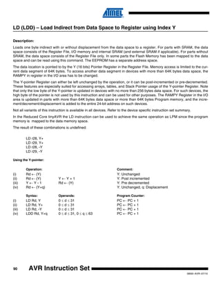 90
0856I–AVR–07/10
AVR Instruction Set
LD (LDD) – Load Indirect from Data Space to Register using Index Y
Description:
Loads one byte indirect with or without displacement from the data space to a register. For parts with SRAM, the data
space consists of the Register File, I/O memory and internal SRAM (and external SRAM if applicable). For parts without
SRAM, the data space consists of the Register File only. In some parts the Flash Memory has been mapped to the data
space and can be read using this command. The EEPROM has a separate address space.
The data location is pointed to by the Y (16 bits) Pointer Register in the Register File. Memory access is limited to the cur-
rent data segment of 64K bytes. To access another data segment in devices with more than 64K bytes data space, the
RAMPY in register in the I/O area has to be changed.
The Y-pointer Register can either be left unchanged by the operation, or it can be post-incremented or pre-decremented.
These features are especially suited for accessing arrays, tables, and Stack Pointer usage of the Y-pointer Register. Note
that only the low byte of the Y-pointer is updated in devices with no more than 256 bytes data space. For such devices, the
high byte of the pointer is not used by this instruction and can be used for other purposes. The RAMPY Register in the I/O
area is updated in parts with more than 64K bytes data space or more than 64K bytes Program memory, and the incre-
ment/decrement/displacement is added to the entire 24-bit address on such devices.
Not all variants of this instruction is available in all devices. Refer to the device specific instruction set summary.
In the Reduced Core tinyAVR the LD instruction can be used to achieve the same operation as LPM since the program
memory is mapped to the data memory space.
The result of these combinations is undefined:
LD r28, Y+
LD r29, Y+
LD r28, -Y
LD r29, -Y
Using the Y-pointer:
Operation: Comment:
(i) Rd ← (Y) Y: Unchanged
(ii) Rd ← (Y) Y ← Y + 1 Y: Post incremented
(iii) Y ← Y - 1 Rd ← (Y) Y: Pre decremented
(iv) Rd ← (Y+q) Y: Unchanged, q: Displacement
Syntax: Operands: Program Counter:
(i) LD Rd, Y 0 ≤ d ≤ 31 PC ← PC + 1
(ii) LD Rd, Y+ 0 ≤ d ≤ 31 PC ← PC + 1
(iii) LD Rd, -Y 0 ≤ d ≤ 31 PC ← PC + 1
(iv) LDD Rd, Y+q 0 ≤ d ≤ 31, 0 ≤ q ≤ 63 PC ← PC + 1
 