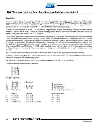 92
0856I–AVR–07/10
AVR Instruction Set
LD (LDD) – Load Indirect From Data Space to Register using Index Z
Description:
Loads one byte indirect with or without displacement from the data space to a register. For parts with SRAM, the data
space consists of the Register File, I/O memory and internal SRAM (and external SRAM if applicable). For parts without
SRAM, the data space consists of the Register File only. In some parts the Flash Memory has been mapped to the data
space and can be read using this command. The EEPROM has a separate address space.
The data location is pointed to by the Z (16 bits) Pointer Register in the Register File. Memory access is limited to the cur-
rent data segment of 64K bytes. To access another data segment in devices with more than 64K bytes data space, the
RAMPZ in register in the I/O area has to be changed.
The Z-pointer Register can either be left unchanged by the operation, or it can be post-incremented or pre-decremented.
These features are especially suited for Stack Pointer usage of the Z-pointer Register, however because the Z-pointer
Register can be used for indirect subroutine calls, indirect jumps and table lookup, it is often more convenient to use the X
or Y-pointer as a dedicated Stack Pointer. Note that only the low byte of the Z-pointer is updated in devices with no more
than 256 bytes data space. For such devices, the high byte of the pointer is not used by this instruction and can be used for
other purposes. The RAMPZ Register in the I/O area is updated in parts with more than 64K bytes data space or more than
64K bytes Program memory, and the increment/decrement/displacement is added to the entire 24-bit address on such
devices.
Not all variants of this instruction is available in all devices. Refer to the device specific instruction set summary.
In the Reduced Core tinyAVR the LD instruction can be used to achieve the same operation as LPM since the program
memory is mapped to the data memory space.
For using the Z-pointer for table lookup in Program memory see the LPM and ELPM instructions.
The result of these combinations is undefined:
LD r30, Z+
LD r31, Z+
LD r30, -Z
LD r31, -Z
Using the Z-pointer:
Operation: Comment:
(i) Rd ← (Z) Z: Unchanged
(ii) Rd ← (Z) Z ← Z + 1 Z: Post increment
(iii) Z ← Z -1 Rd ← (Z) Z: Pre decrement
(iv) Rd ← (Z+q) Z: Unchanged, q: Displacement
Syntax: Operands: Program Counter:
(i) LD Rd, Z 0 ≤ d ≤ 31 PC ← PC + 1
(ii) LD Rd, Z+ 0 ≤ d ≤ 31 PC ← PC + 1
(iii) LD Rd, -Z 0 ≤ d ≤ 31 PC ← PC + 1
(iv) LDD Rd, Z+q 0 ≤ d ≤ 31, 0 ≤ q ≤ 63 PC ← PC + 1
 