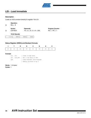94
0856I–AVR–07/10
AVR Instruction Set
LDI – Load Immediate
Description:
Loads an 8 bit constant directly to register 16 to 31.
Operation:
(i) Rd ← K
Syntax: Operands: Program Counter:
(i) LDI Rd,K 16 ≤ d ≤ 31, 0 ≤ K ≤ 255 PC ← PC + 1
16-bit Opcode:
Status Register (SREG) and Boolean Formula:
Example:
clr r31 ; Clear Z high byte
ldi r30,$F0 ; Set Z low byte to $F0
lpm ; Load constant from Program
; memory pointed to by Z
Words: 1 (2 bytes)
Cycles: 1
1110 KKKK dddd KKKK
I T H S V N Z C
– – – – – – – –
 
