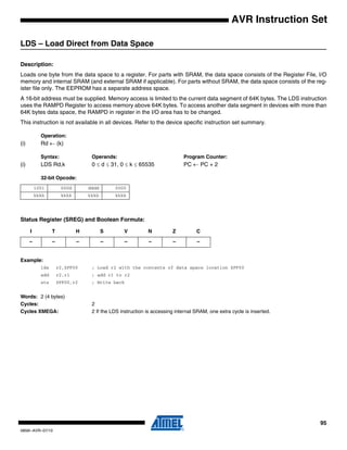 95
0856I–AVR–07/10
AVR Instruction Set
LDS – Load Direct from Data Space
Description:
Loads one byte from the data space to a register. For parts with SRAM, the data space consists of the Register File, I/O
memory and internal SRAM (and external SRAM if applicable). For parts without SRAM, the data space consists of the reg-
ister file only. The EEPROM has a separate address space.
A 16-bit address must be supplied. Memory access is limited to the current data segment of 64K bytes. The LDS instruction
uses the RAMPD Register to access memory above 64K bytes. To access another data segment in devices with more than
64K bytes data space, the RAMPD in register in the I/O area has to be changed.
This instruction is not available in all devices. Refer to the device specific instruction set summary.
Operation:
(i) Rd ← (k)
Syntax: Operands: Program Counter:
(i) LDS Rd,k 0 ≤ d ≤ 31, 0 ≤ k ≤ 65535 PC ← PC + 2
32-bit Opcode:
Status Register (SREG) and Boolean Formula:
Example:
lds r2,$FF00 ; Load r2 with the contents of data space location $FF00
add r2,r1 ; add r1 to r2
sts $FF00,r2 ; Write back
Words: 2 (4 bytes)
Cycles: 2
Cycles XMEGA: 2 If the LDS instruction is accessing internal SRAM, one extra cycle is inserted.
1001 000d dddd 0000
kkkk kkkk kkkk kkkk
I T H S V N Z C
– – – – – – – –
 