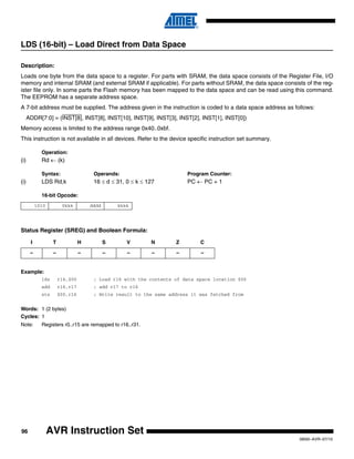 96
0856I–AVR–07/10
AVR Instruction Set
LDS (16-bit) – Load Direct from Data Space
Description:
Loads one byte from the data space to a register. For parts with SRAM, the data space consists of the Register File, I/O
memory and internal SRAM (and external SRAM if applicable). For parts without SRAM, the data space consists of the reg-
ister file only. In some parts the Flash memory has been mapped to the data space and can be read using this command.
The EEPROM has a separate address space.
A 7-bit address must be supplied. The address given in the instruction is coded to a data space address as follows:
ADDR[7:0] = (INST[8], INST[8], INST[10], INST[9], INST[3], INST[2], INST[1], INST[0])
Memory access is limited to the address range 0x40..0xbf.
This instruction is not available in all devices. Refer to the device specific instruction set summary.
Operation:
(i) Rd ← (k)
Syntax: Operands: Program Counter:
(i) LDS Rd,k 16 ≤ d ≤ 31, 0 ≤ k ≤ 127 PC ← PC + 1
16-bit Opcode:
Status Register (SREG) and Boolean Formula:
Example:
lds r16,$00 ; Load r16 with the contents of data space location $00
add r16,r17 ; add r17 to r16
sts $00,r16 ; Write result to the same address it was fetched from
Words: 1 (2 bytes)
Cycles: 1
Note: Registers r0..r15 are remapped to r16..r31.
1010 0kkk dddd kkkk
I T H S V N Z C
– – – – – – – –
 