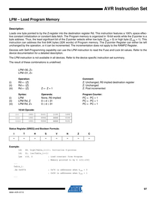 97
0856I–AVR–07/10
AVR Instruction Set
LPM – Load Program Memory
Description:
Loads one byte pointed to by the Z-register into the destination register Rd. This instruction features a 100% space effec-
tive constant initialization or constant data fetch. The Program memory is organized in 16-bit words while the Z-pointer is a
byte address. Thus, the least significant bit of the Z-pointer selects either low byte (ZLSB = 0) or high byte (ZLSB = 1). This
instruction can address the first 64K bytes (32K words) of Program memory. The Z-pointer Register can either be left
unchanged by the operation, or it can be incremented. The incrementation does not apply to the RAMPZ Register.
Devices with Self-Programming capability can use the LPM instruction to read the Fuse and Lock bit values. Refer to the
device documentation for a detailed description.
The LPM instruction is not available in all devices. Refer to the device specific instruction set summary.
The result of these combinations is undefined:
LPM r30, Z+
LPM r31, Z+
Operation: Comment:
(i) R0 ← (Z) Z: Unchanged, R0 implied destination register
(ii) Rd ← (Z) Z: Unchanged
(iii) Rd ← (Z) Z ← Z + 1 Z: Post incremented
Syntax: Operands: Program Counter:
(i) LPM None, R0 implied PC ← PC + 1
(ii) LPM Rd, Z 0 ≤ d ≤ 31 PC ← PC + 1
(iii) LPM Rd, Z+ 0 ≤ d ≤ 31 PC ← PC + 1
16-bit Opcode:
Status Register (SREG) and Boolean Formula:
Example:
ldi ZH, high(Table_1<<1); Initialize Z-pointer
ldi ZL, low(Table_1<<1)
lpm r16, Z ; Load constant from Program
; Memory pointed to by Z (r31:r30)
...
Table_1:
.dw 0x5876 ; 0x76 is addresses when ZLSB = 0
; 0x58 is addresses when ZLSB = 1
...
(i) 1001 0101 1100 1000
(ii) 1001 000d dddd 0100
(iii) 1001 000d dddd 0101
I T H S V N Z C
– – – – – – – –
 