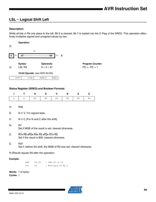 99
0856I–AVR–07/10
AVR Instruction Set
LSL – Logical Shift Left
Description:
Shifts all bits in Rd one place to the left. Bit 0 is cleared. Bit 7 is loaded into the C Flag of the SREG. This operation effec-
tively multiplies signed and unsigned values by two.
Operation:
(i)
Syntax: Operands: Program Counter:
(i) LSL Rd 0 ≤ d ≤ 31 PC ← PC + 1
16-bit Opcode: (see ADD Rd,Rd)
Status Register (SREG) and Boolean Formula:
H: Rd3
S: N ⊕ V, For signed tests.
V: N ⊕ C (For N and C after the shift)
N: R7
Set if MSB of the result is set; cleared otherwise.
Z: R7• R6 •R5• R4• R3 •R2• R1• R0
Set if the result is $00; cleared otherwise.
C: Rd7
Set if, before the shift, the MSB of Rd was set; cleared otherwise.
R (Result) equals Rd after the operation.
Example:
add r0,r4 ; Add r4 to r0
lsl r0 ; Multiply r0 by 2
Words: 1 (2 bytes)
Cycles: 1
←
C ← b7 - - - - - - - - - - - - - - - - - - b0 ← 0
0000 11dd dddd dddd
I T H S V N Z C
– – ⇔ ⇔ ⇔ ⇔ ⇔ ⇔
 