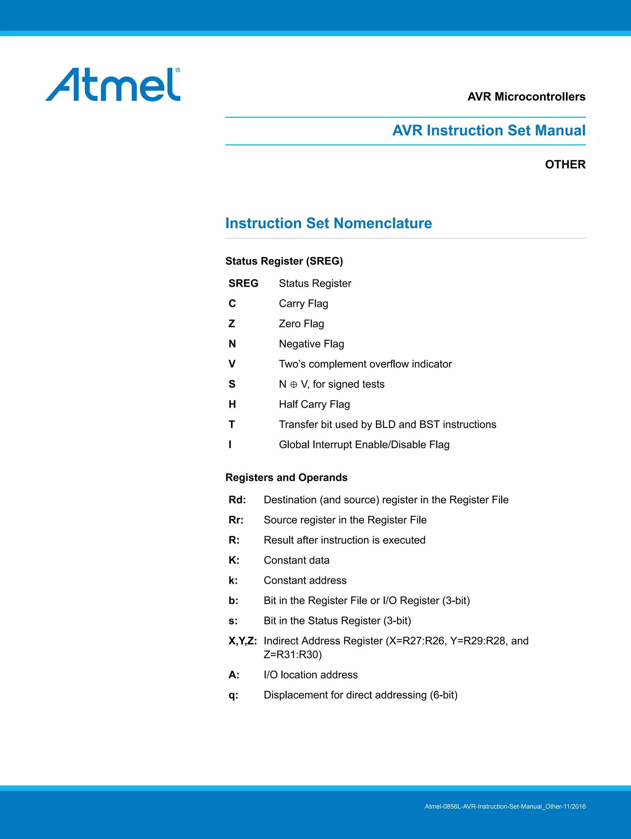 AVR Microcontrollers
AVR Instruction Set Manual
OTHER
Instruction Set Nomenclature
Status Register (SREG)
SREG Status Register
C Carry Flag
Z Zero Flag
N Negative Flag
V Two’s complement overflow indicator
S N ⊕ V, for signed tests
H Half Carry Flag
T Transfer bit used by BLD and BST instructions
I Global Interrupt Enable/Disable Flag
Registers and Operands
Rd: Destination (and source) register in the Register File
Rr: Source register in the Register File
R: Result after instruction is executed
K: Constant data
k: Constant address
b: Bit in the Register File or I/O Register (3-bit)
s: Bit in the Status Register (3-bit)
X,Y,Z: Indirect Address Register (X=R27:R26, Y=R29:R28, and
Z=R31:R30)
A: I/O location address
q: Displacement for direct addressing (6-bit)
Atmel-0856L-AVR-Instruction-Set-Manual_Other-11/2016
 