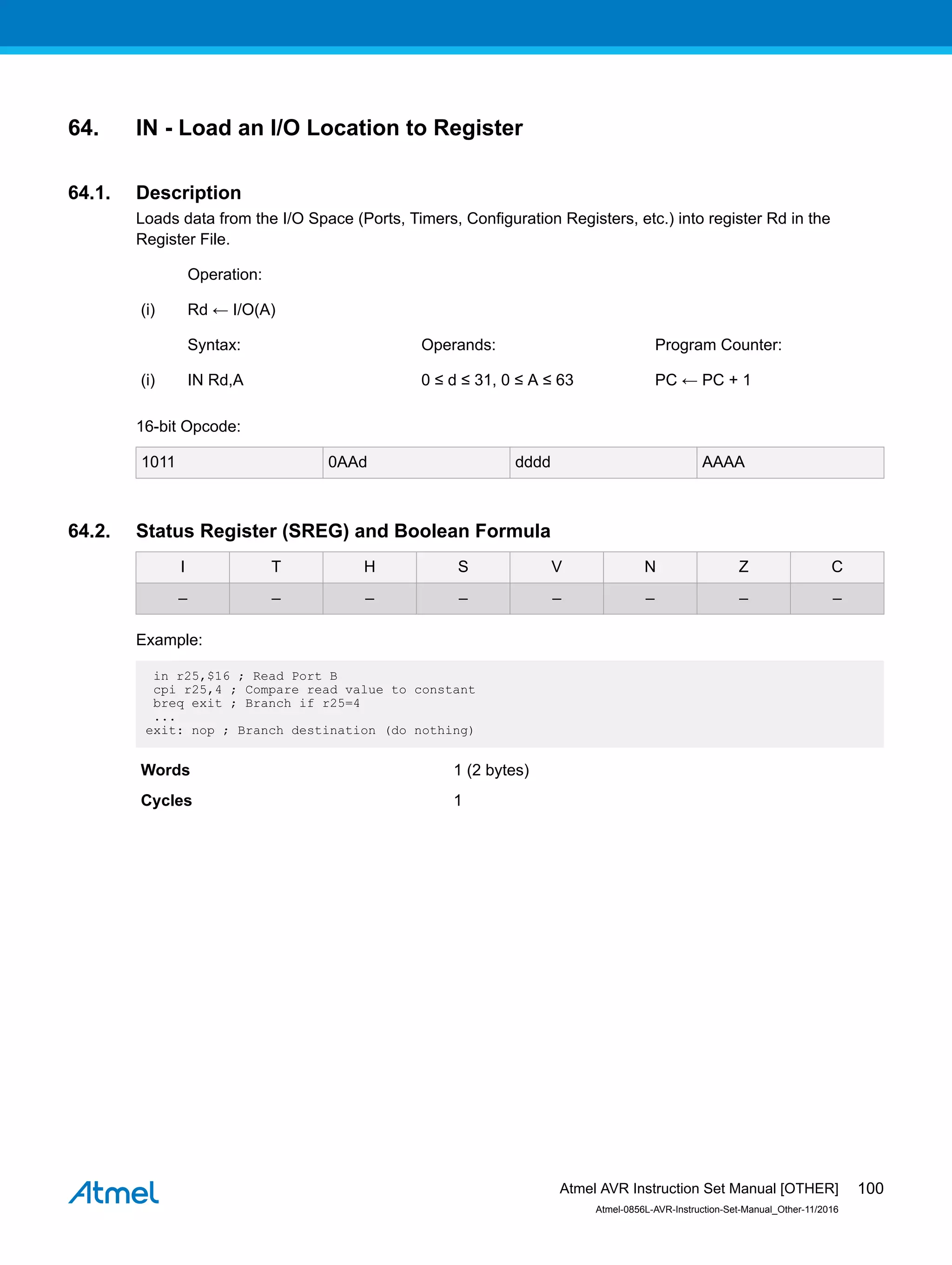 64. IN - Load an I/O Location to Register
64.1. Description
Loads data from the I/O Space (Ports, Timers, Configuration Registers, etc.) into register Rd in the
Register File.
Operation:
(i) Rd ← I/O(A)
Syntax: Operands: Program Counter:
(i) IN Rd,A 0 ≤ d ≤ 31, 0 ≤ A ≤ 63 PC ← PC + 1
16-bit Opcode:
1011 0AAd dddd AAAA
64.2. Status Register (SREG) and Boolean Formula
I T H S V N Z C
– – – – – – – –
Example:
in r25,$16 ; Read Port B
cpi r25,4 ; Compare read value to constant
breq exit ; Branch if r25=4
...
exit: nop ; Branch destination (do nothing)
Words 1 (2 bytes)
Cycles 1
Atmel AVR Instruction Set Manual [OTHER]
Atmel-0856L-AVR-Instruction-Set-Manual_Other-11/2016
100
 