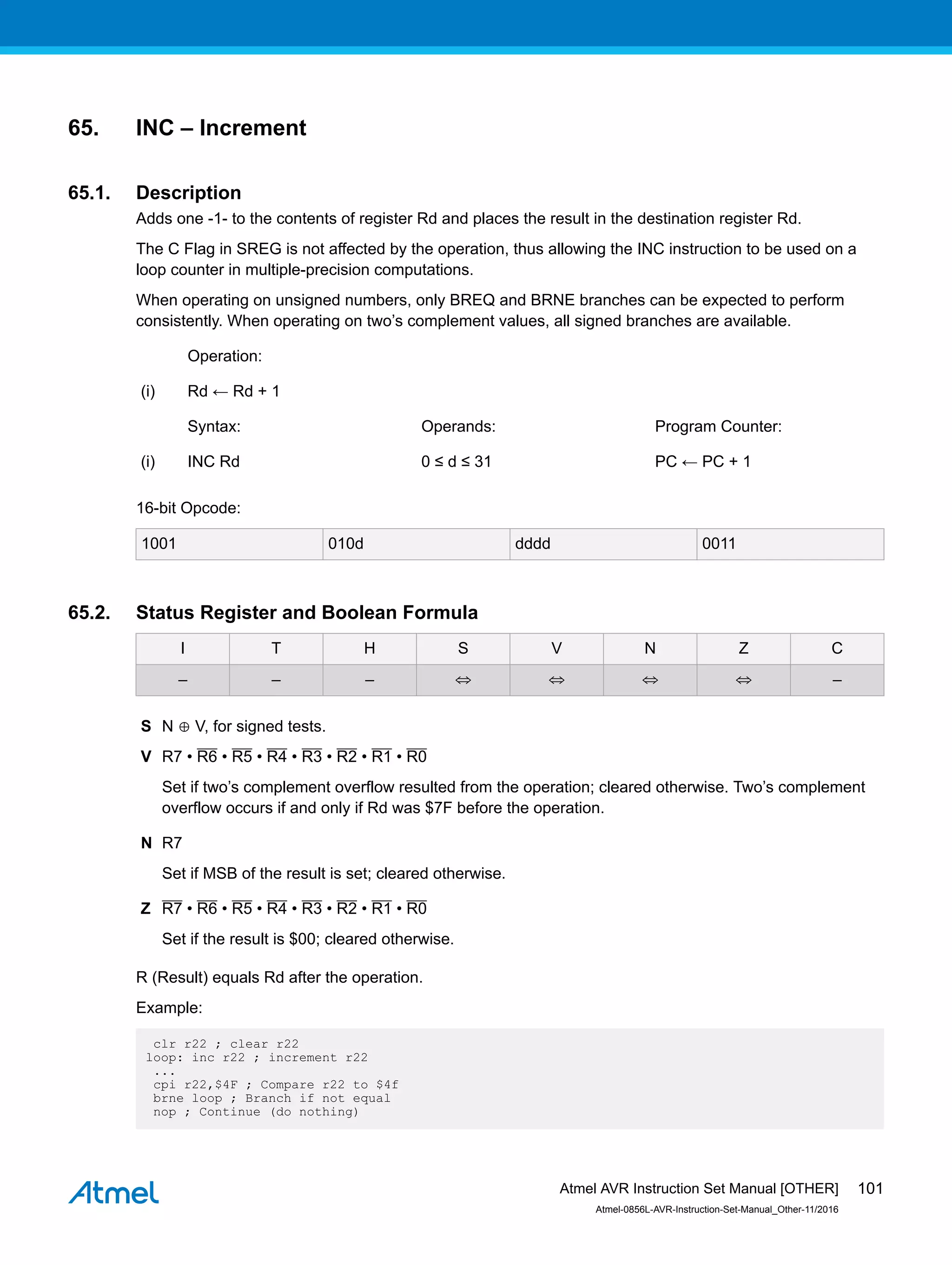 65. INC – Increment
65.1. Description
Adds one -1- to the contents of register Rd and places the result in the destination register Rd.
The C Flag in SREG is not affected by the operation, thus allowing the INC instruction to be used on a
loop counter in multiple-precision computations.
When operating on unsigned numbers, only BREQ and BRNE branches can be expected to perform
consistently. When operating on two’s complement values, all signed branches are available.
Operation:
(i) Rd ← Rd + 1
Syntax: Operands: Program Counter:
(i) INC Rd 0 ≤ d ≤ 31 PC ← PC + 1
16-bit Opcode:
1001 010d dddd 0011
65.2. Status Register and Boolean Formula
I T H S V N Z C
– – – ⇔ ⇔ ⇔ ⇔ –
S N ⊕ V, for signed tests.
V R7 • R6 • R5 • R4 • R3 • R2 • R1 • R0
Set if two’s complement overflow resulted from the operation; cleared otherwise. Two’s complement
overflow occurs if and only if Rd was $7F before the operation.
N R7
Set if MSB of the result is set; cleared otherwise.
Z R7 • R6 • R5 • R4 • R3 • R2 • R1 • R0
Set if the result is $00; cleared otherwise.
R (Result) equals Rd after the operation.
Example:
clr r22 ; clear r22
loop: inc r22 ; increment r22
...
cpi r22,$4F ; Compare r22 to $4f
brne loop ; Branch if not equal
nop ; Continue (do nothing)
Atmel AVR Instruction Set Manual [OTHER]
Atmel-0856L-AVR-Instruction-Set-Manual_Other-11/2016
101
 