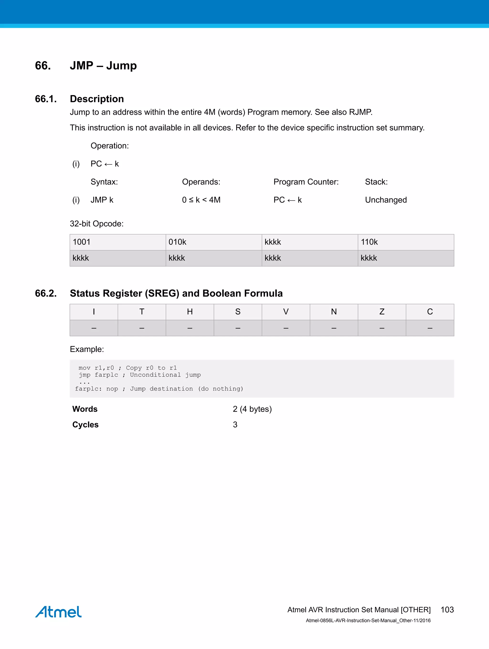 66. JMP – Jump
66.1. Description
Jump to an address within the entire 4M (words) Program memory. See also RJMP.
This instruction is not available in all devices. Refer to the device specific instruction set summary.
Operation:
(i) PC ← k
Syntax: Operands: Program Counter: Stack:
(i) JMP k 0 ≤ k < 4M PC ← k Unchanged
32-bit Opcode:
1001 010k kkkk 110k
kkkk kkkk kkkk kkkk
66.2. Status Register (SREG) and Boolean Formula
I T H S V N Z C
– – – – – – – –
Example:
mov r1,r0 ; Copy r0 to r1
jmp farplc ; Unconditional jump
...
farplc: nop ; Jump destination (do nothing)
Words 2 (4 bytes)
Cycles 3
Atmel AVR Instruction Set Manual [OTHER]
Atmel-0856L-AVR-Instruction-Set-Manual_Other-11/2016
103
 