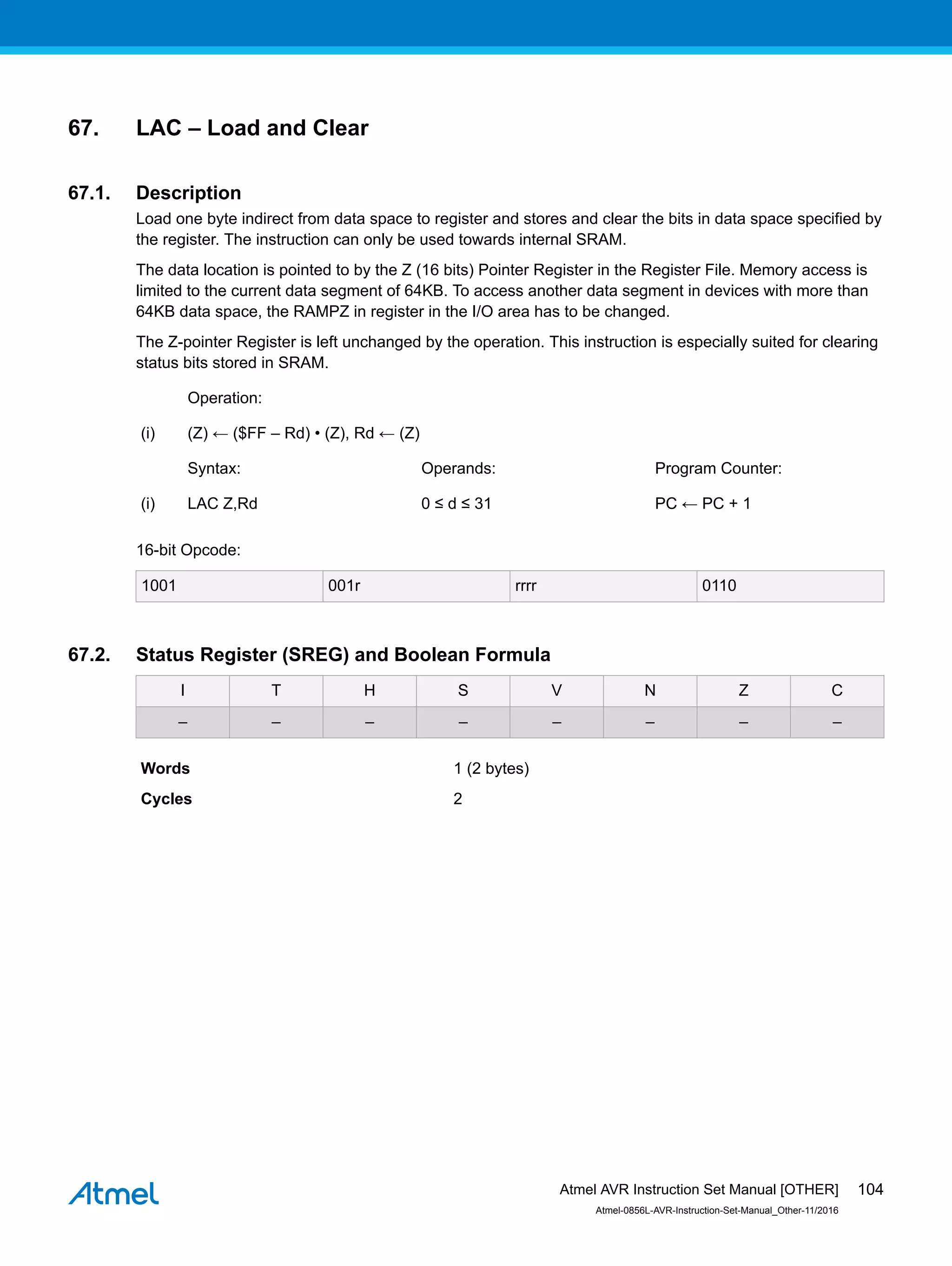 67. LAC – Load and Clear
67.1. Description
Load one byte indirect from data space to register and stores and clear the bits in data space specified by
the register. The instruction can only be used towards internal SRAM.
The data location is pointed to by the Z (16 bits) Pointer Register in the Register File. Memory access is
limited to the current data segment of 64KB. To access another data segment in devices with more than
64KB data space, the RAMPZ in register in the I/O area has to be changed.
The Z-pointer Register is left unchanged by the operation. This instruction is especially suited for clearing
status bits stored in SRAM.
Operation:
(i) (Z) ← ($FF – Rd) • (Z), Rd ← (Z)
Syntax: Operands: Program Counter:
(i) LAC Z,Rd 0 ≤ d ≤ 31 PC ← PC + 1
16-bit Opcode:
1001 001r rrrr 0110
67.2. Status Register (SREG) and Boolean Formula
I T H S V N Z C
– – – – – – – –
Words 1 (2 bytes)
Cycles 2
Atmel AVR Instruction Set Manual [OTHER]
Atmel-0856L-AVR-Instruction-Set-Manual_Other-11/2016
104
 