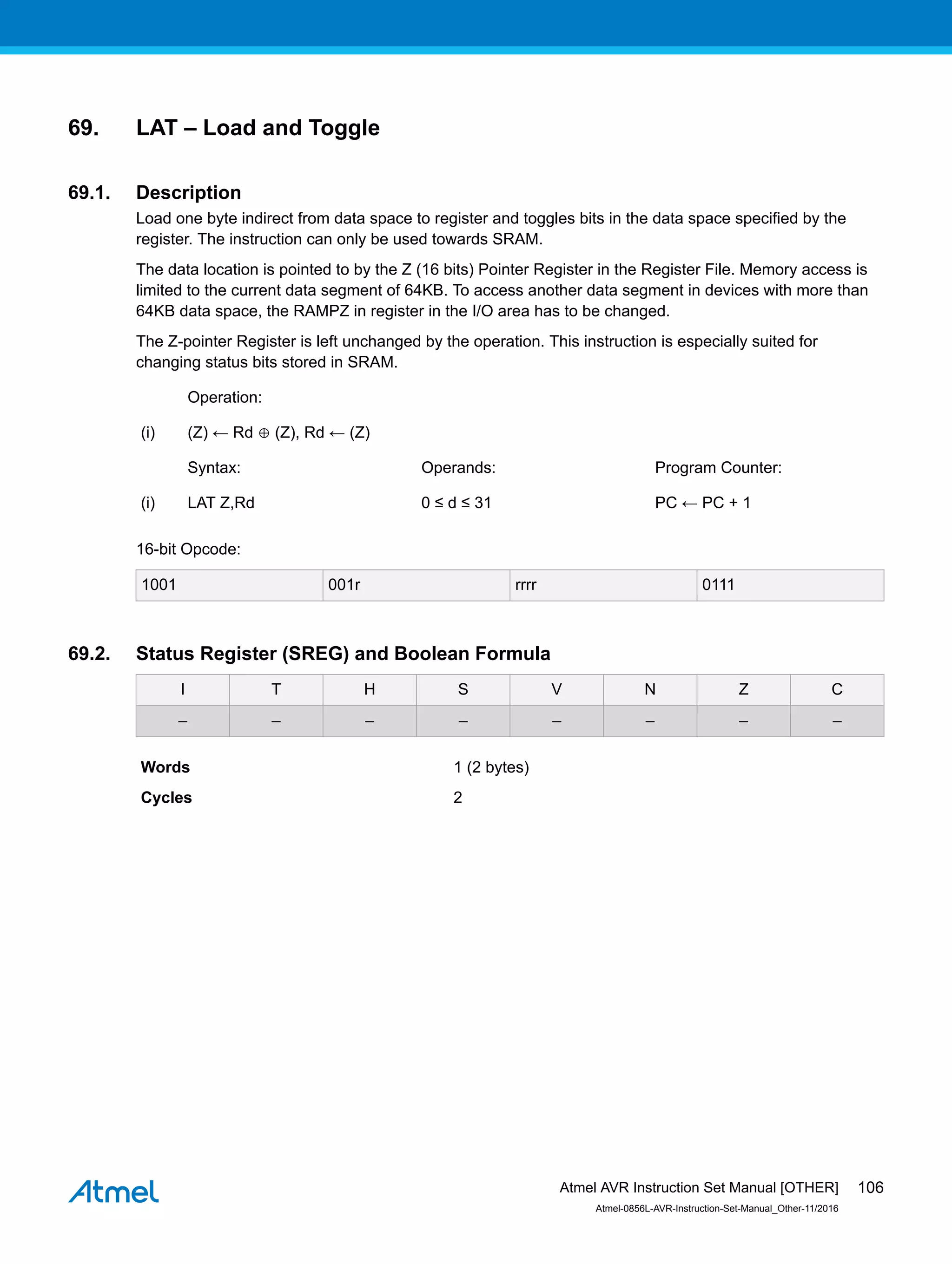 69. LAT – Load and Toggle
69.1. Description
Load one byte indirect from data space to register and toggles bits in the data space specified by the
register. The instruction can only be used towards SRAM.
The data location is pointed to by the Z (16 bits) Pointer Register in the Register File. Memory access is
limited to the current data segment of 64KB. To access another data segment in devices with more than
64KB data space, the RAMPZ in register in the I/O area has to be changed.
The Z-pointer Register is left unchanged by the operation. This instruction is especially suited for
changing status bits stored in SRAM.
Operation:
(i) (Z) ← Rd ⊕ (Z), Rd ← (Z)
Syntax: Operands: Program Counter:
(i) LAT Z,Rd 0 ≤ d ≤ 31 PC ← PC + 1
16-bit Opcode:
1001 001r rrrr 0111
69.2. Status Register (SREG) and Boolean Formula
I T H S V N Z C
– – – – – – – –
Words 1 (2 bytes)
Cycles 2
Atmel AVR Instruction Set Manual [OTHER]
Atmel-0856L-AVR-Instruction-Set-Manual_Other-11/2016
106
 