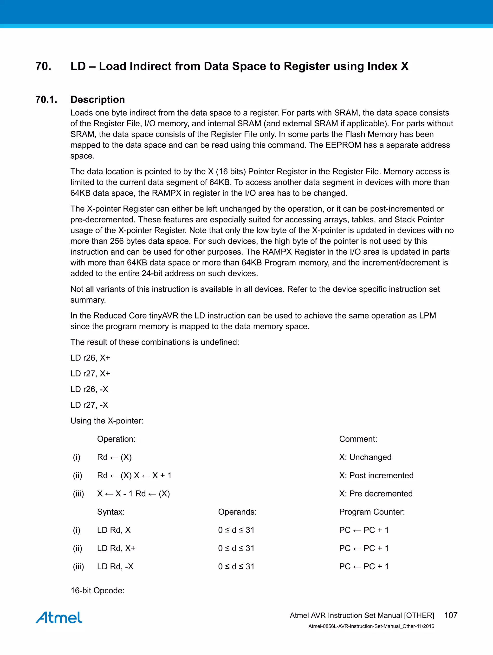 70. LD – Load Indirect from Data Space to Register using Index X
70.1. Description
Loads one byte indirect from the data space to a register. For parts with SRAM, the data space consists
of the Register File, I/O memory, and internal SRAM (and external SRAM if applicable). For parts without
SRAM, the data space consists of the Register File only. In some parts the Flash Memory has been
mapped to the data space and can be read using this command. The EEPROM has a separate address
space.
The data location is pointed to by the X (16 bits) Pointer Register in the Register File. Memory access is
limited to the current data segment of 64KB. To access another data segment in devices with more than
64KB data space, the RAMPX in register in the I/O area has to be changed.
The X-pointer Register can either be left unchanged by the operation, or it can be post-incremented or
pre-decremented. These features are especially suited for accessing arrays, tables, and Stack Pointer
usage of the X-pointer Register. Note that only the low byte of the X-pointer is updated in devices with no
more than 256 bytes data space. For such devices, the high byte of the pointer is not used by this
instruction and can be used for other purposes. The RAMPX Register in the I/O area is updated in parts
with more than 64KB data space or more than 64KB Program memory, and the increment/decrement is
added to the entire 24-bit address on such devices.
Not all variants of this instruction is available in all devices. Refer to the device specific instruction set
summary.
In the Reduced Core tinyAVR the LD instruction can be used to achieve the same operation as LPM
since the program memory is mapped to the data memory space.
The result of these combinations is undefined:
LD r26, X+
LD r27, X+
LD r26, -X
LD r27, -X
Using the X-pointer:
Operation: Comment:
(i) Rd ← (X) X: Unchanged
(ii) Rd ← (X) X ← X + 1 X: Post incremented
(iii) X ← X - 1 Rd ← (X) X: Pre decremented
Syntax: Operands: Program Counter:
(i) LD Rd, X 0 ≤ d ≤ 31 PC ← PC + 1
(ii) LD Rd, X+ 0 ≤ d ≤ 31 PC ← PC + 1
(iii) LD Rd, -X 0 ≤ d ≤ 31 PC ← PC + 1
16-bit Opcode:
Atmel AVR Instruction Set Manual [OTHER]
Atmel-0856L-AVR-Instruction-Set-Manual_Other-11/2016
107
 