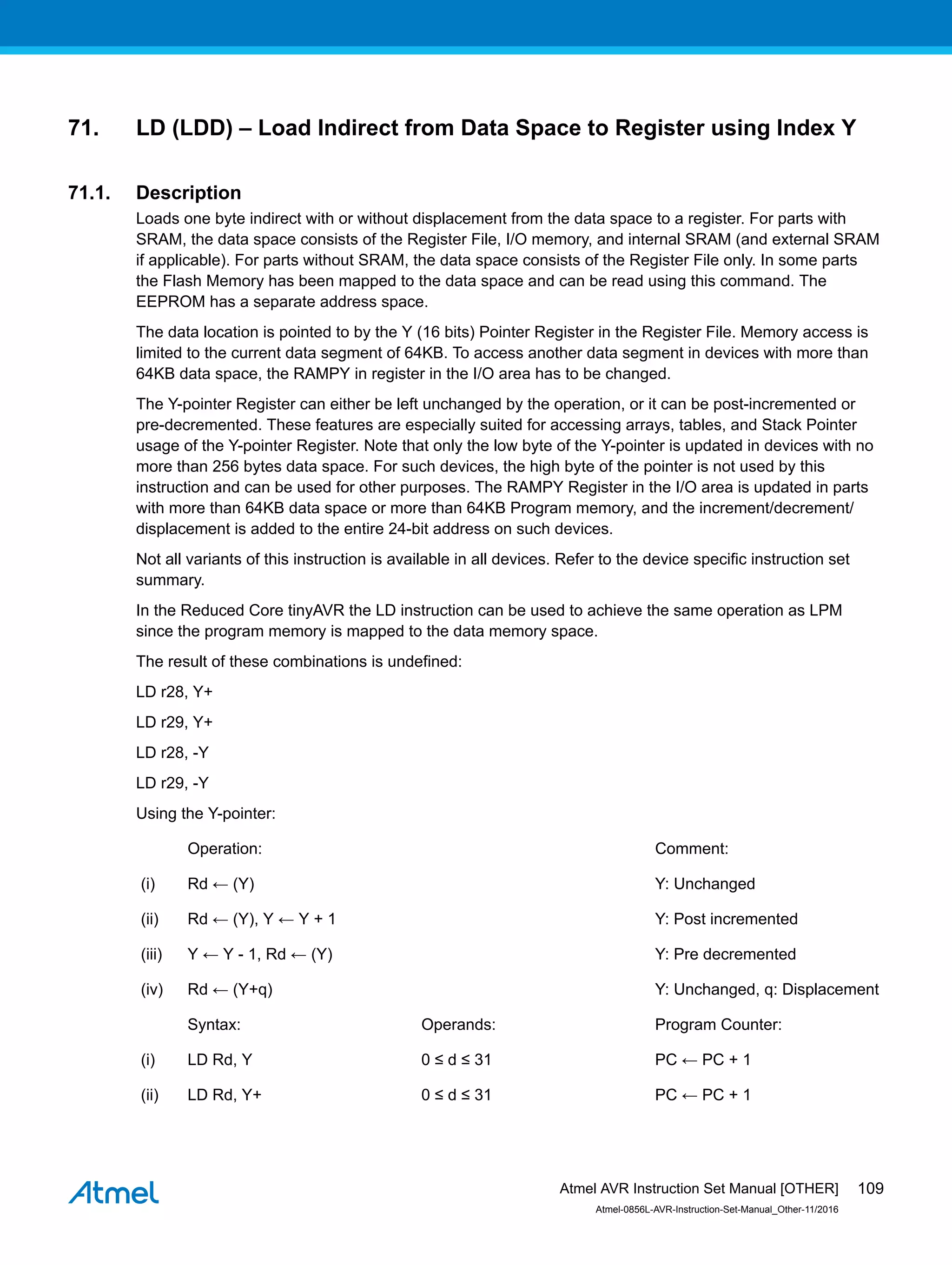 71. LD (LDD) – Load Indirect from Data Space to Register using Index Y
71.1. Description
Loads one byte indirect with or without displacement from the data space to a register. For parts with
SRAM, the data space consists of the Register File, I/O memory, and internal SRAM (and external SRAM
if applicable). For parts without SRAM, the data space consists of the Register File only. In some parts
the Flash Memory has been mapped to the data space and can be read using this command. The
EEPROM has a separate address space.
The data location is pointed to by the Y (16 bits) Pointer Register in the Register File. Memory access is
limited to the current data segment of 64KB. To access another data segment in devices with more than
64KB data space, the RAMPY in register in the I/O area has to be changed.
The Y-pointer Register can either be left unchanged by the operation, or it can be post-incremented or
pre-decremented. These features are especially suited for accessing arrays, tables, and Stack Pointer
usage of the Y-pointer Register. Note that only the low byte of the Y-pointer is updated in devices with no
more than 256 bytes data space. For such devices, the high byte of the pointer is not used by this
instruction and can be used for other purposes. The RAMPY Register in the I/O area is updated in parts
with more than 64KB data space or more than 64KB Program memory, and the increment/decrement/
displacement is added to the entire 24-bit address on such devices.
Not all variants of this instruction is available in all devices. Refer to the device specific instruction set
summary.
In the Reduced Core tinyAVR the LD instruction can be used to achieve the same operation as LPM
since the program memory is mapped to the data memory space.
The result of these combinations is undefined:
LD r28, Y+
LD r29, Y+
LD r28, -Y
LD r29, -Y
Using the Y-pointer:
Operation: Comment:
(i) Rd ← (Y) Y: Unchanged
(ii) Rd ← (Y), Y ← Y + 1 Y: Post incremented
(iii) Y ← Y - 1, Rd ← (Y) Y: Pre decremented
(iv) Rd ← (Y+q) Y: Unchanged, q: Displacement
Syntax: Operands: Program Counter:
(i) LD Rd, Y 0 ≤ d ≤ 31 PC ← PC + 1
(ii) LD Rd, Y+ 0 ≤ d ≤ 31 PC ← PC + 1
Atmel AVR Instruction Set Manual [OTHER]
Atmel-0856L-AVR-Instruction-Set-Manual_Other-11/2016
109
 