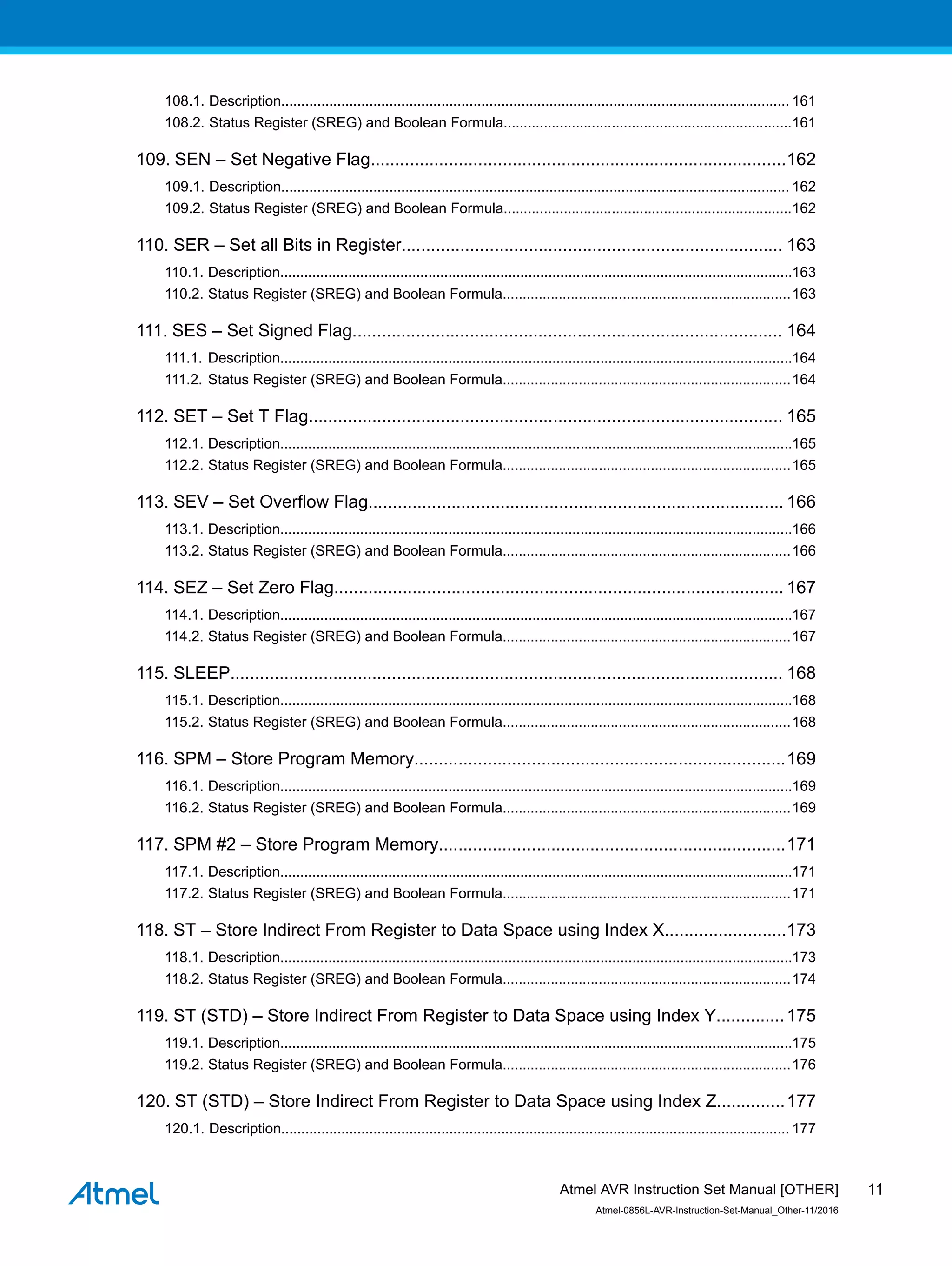 108.1. Description............................................................................................................................... 161
108.2. Status Register (SREG) and Boolean Formula........................................................................161
109. SEN – Set Negative Flag.....................................................................................162
109.1. Description............................................................................................................................... 162
109.2. Status Register (SREG) and Boolean Formula........................................................................162
110. SER – Set all Bits in Register.............................................................................. 163
110.1. Description................................................................................................................................163
110.2. Status Register (SREG) and Boolean Formula........................................................................163
111. SES – Set Signed Flag........................................................................................ 164
111.1. Description................................................................................................................................164
111.2. Status Register (SREG) and Boolean Formula........................................................................164
112. SET – Set T Flag................................................................................................. 165
112.1. Description................................................................................................................................165
112.2. Status Register (SREG) and Boolean Formula........................................................................165
113. SEV – Set Overflow Flag..................................................................................... 166
113.1. Description................................................................................................................................166
113.2. Status Register (SREG) and Boolean Formula........................................................................166
114. SEZ – Set Zero Flag............................................................................................ 167
114.1. Description................................................................................................................................167
114.2. Status Register (SREG) and Boolean Formula........................................................................167
115. SLEEP................................................................................................................. 168
115.1. Description................................................................................................................................168
115.2. Status Register (SREG) and Boolean Formula........................................................................168
116. SPM – Store Program Memory............................................................................169
116.1. Description................................................................................................................................169
116.2. Status Register (SREG) and Boolean Formula........................................................................169
117. SPM #2 – Store Program Memory.......................................................................171
117.1. Description................................................................................................................................171
117.2. Status Register (SREG) and Boolean Formula........................................................................171
118. ST – Store Indirect From Register to Data Space using Index X.........................173
118.1. Description................................................................................................................................173
118.2. Status Register (SREG) and Boolean Formula........................................................................174
119. ST (STD) – Store Indirect From Register to Data Space using Index Y..............175
119.1. Description................................................................................................................................175
119.2. Status Register (SREG) and Boolean Formula........................................................................176
120. ST (STD) – Store Indirect From Register to Data Space using Index Z..............177
120.1. Description............................................................................................................................... 177
Atmel AVR Instruction Set Manual [OTHER]
Atmel-0856L-AVR-Instruction-Set-Manual_Other-11/2016
11
 