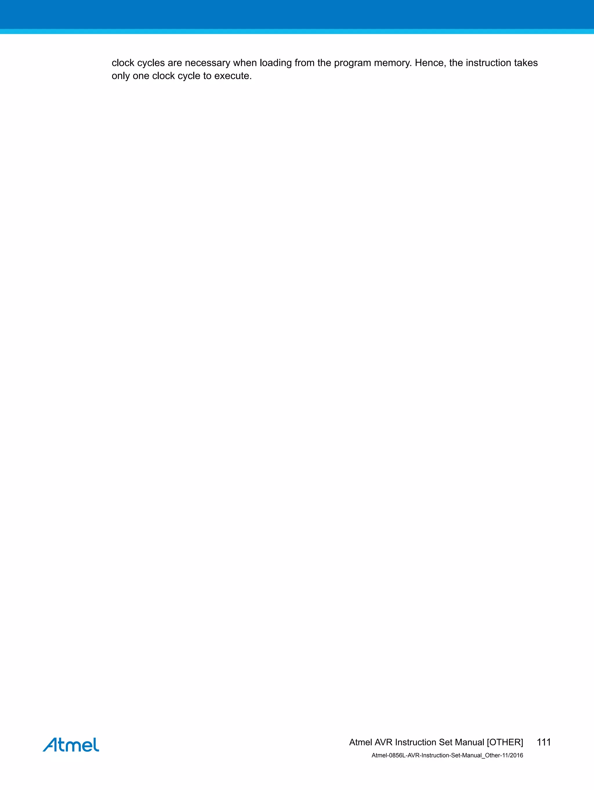 clock cycles are necessary when loading from the program memory. Hence, the instruction takes
only one clock cycle to execute.
Atmel AVR Instruction Set Manual [OTHER]
Atmel-0856L-AVR-Instruction-Set-Manual_Other-11/2016
111
 