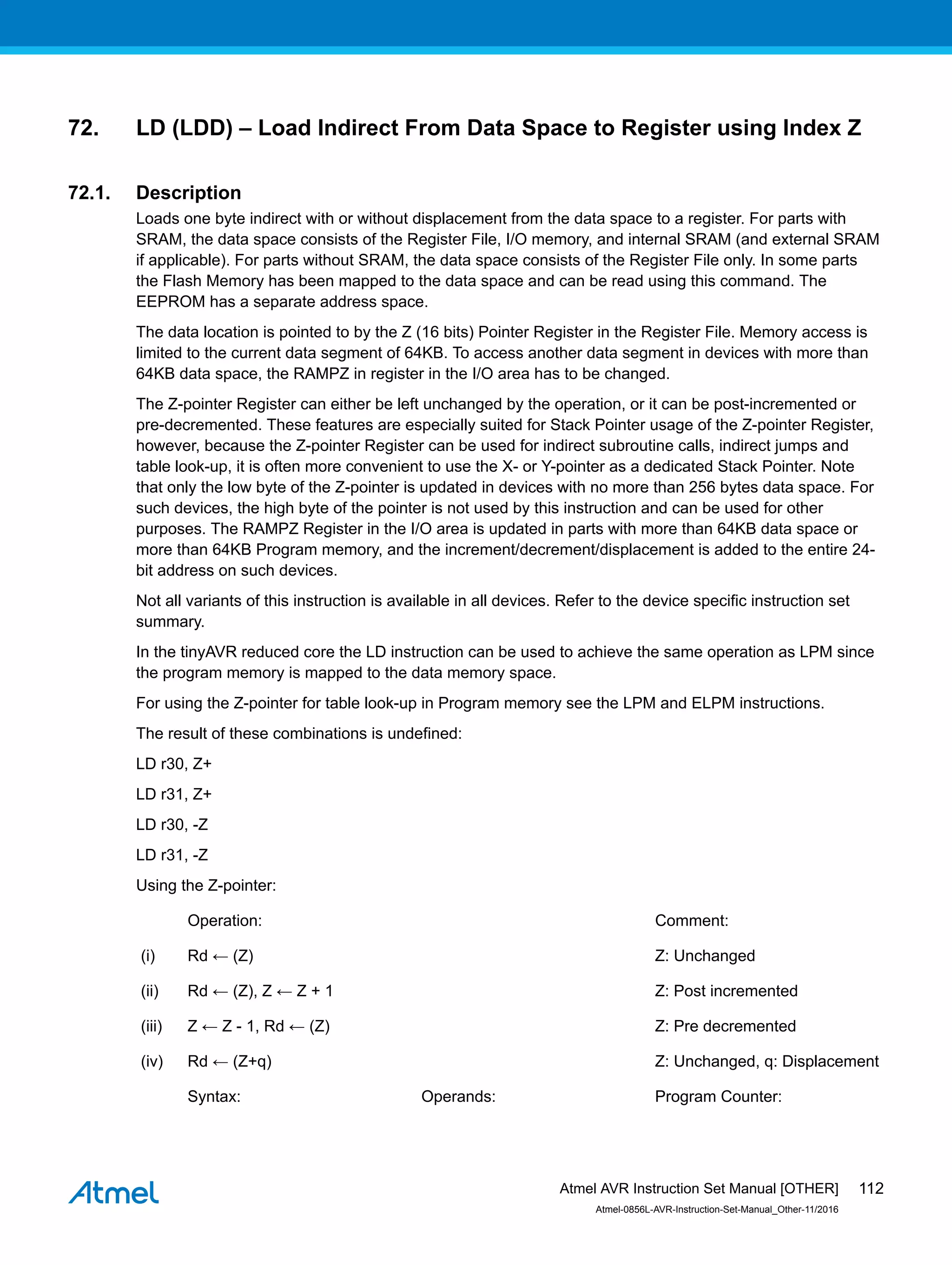 72. LD (LDD) – Load Indirect From Data Space to Register using Index Z
72.1. Description
Loads one byte indirect with or without displacement from the data space to a register. For parts with
SRAM, the data space consists of the Register File, I/O memory, and internal SRAM (and external SRAM
if applicable). For parts without SRAM, the data space consists of the Register File only. In some parts
the Flash Memory has been mapped to the data space and can be read using this command. The
EEPROM has a separate address space.
The data location is pointed to by the Z (16 bits) Pointer Register in the Register File. Memory access is
limited to the current data segment of 64KB. To access another data segment in devices with more than
64KB data space, the RAMPZ in register in the I/O area has to be changed.
The Z-pointer Register can either be left unchanged by the operation, or it can be post-incremented or
pre-decremented. These features are especially suited for Stack Pointer usage of the Z-pointer Register,
however, because the Z-pointer Register can be used for indirect subroutine calls, indirect jumps and
table look-up, it is often more convenient to use the X- or Y-pointer as a dedicated Stack Pointer. Note
that only the low byte of the Z-pointer is updated in devices with no more than 256 bytes data space. For
such devices, the high byte of the pointer is not used by this instruction and can be used for other
purposes. The RAMPZ Register in the I/O area is updated in parts with more than 64KB data space or
more than 64KB Program memory, and the increment/decrement/displacement is added to the entire 24-
bit address on such devices.
Not all variants of this instruction is available in all devices. Refer to the device specific instruction set
summary.
In the tinyAVR reduced core the LD instruction can be used to achieve the same operation as LPM since
the program memory is mapped to the data memory space.
For using the Z-pointer for table look-up in Program memory see the LPM and ELPM instructions.
The result of these combinations is undefined:
LD r30, Z+
LD r31, Z+
LD r30, -Z
LD r31, -Z
Using the Z-pointer:
Operation: Comment:
(i) Rd ← (Z) Z: Unchanged
(ii) Rd ← (Z), Z ← Z + 1 Z: Post incremented
(iii) Z ← Z - 1, Rd ← (Z) Z: Pre decremented
(iv) Rd ← (Z+q) Z: Unchanged, q: Displacement
Syntax: Operands: Program Counter:
Atmel AVR Instruction Set Manual [OTHER]
Atmel-0856L-AVR-Instruction-Set-Manual_Other-11/2016
112
 