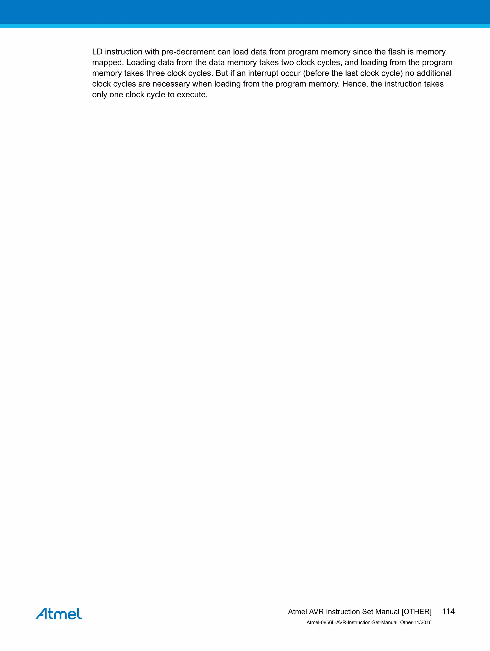 LD instruction with pre-decrement can load data from program memory since the flash is memory
mapped. Loading data from the data memory takes two clock cycles, and loading from the program
memory takes three clock cycles. But if an interrupt occur (before the last clock cycle) no additional
clock cycles are necessary when loading from the program memory. Hence, the instruction takes
only one clock cycle to execute.
Atmel AVR Instruction Set Manual [OTHER]
Atmel-0856L-AVR-Instruction-Set-Manual_Other-11/2016
114
 