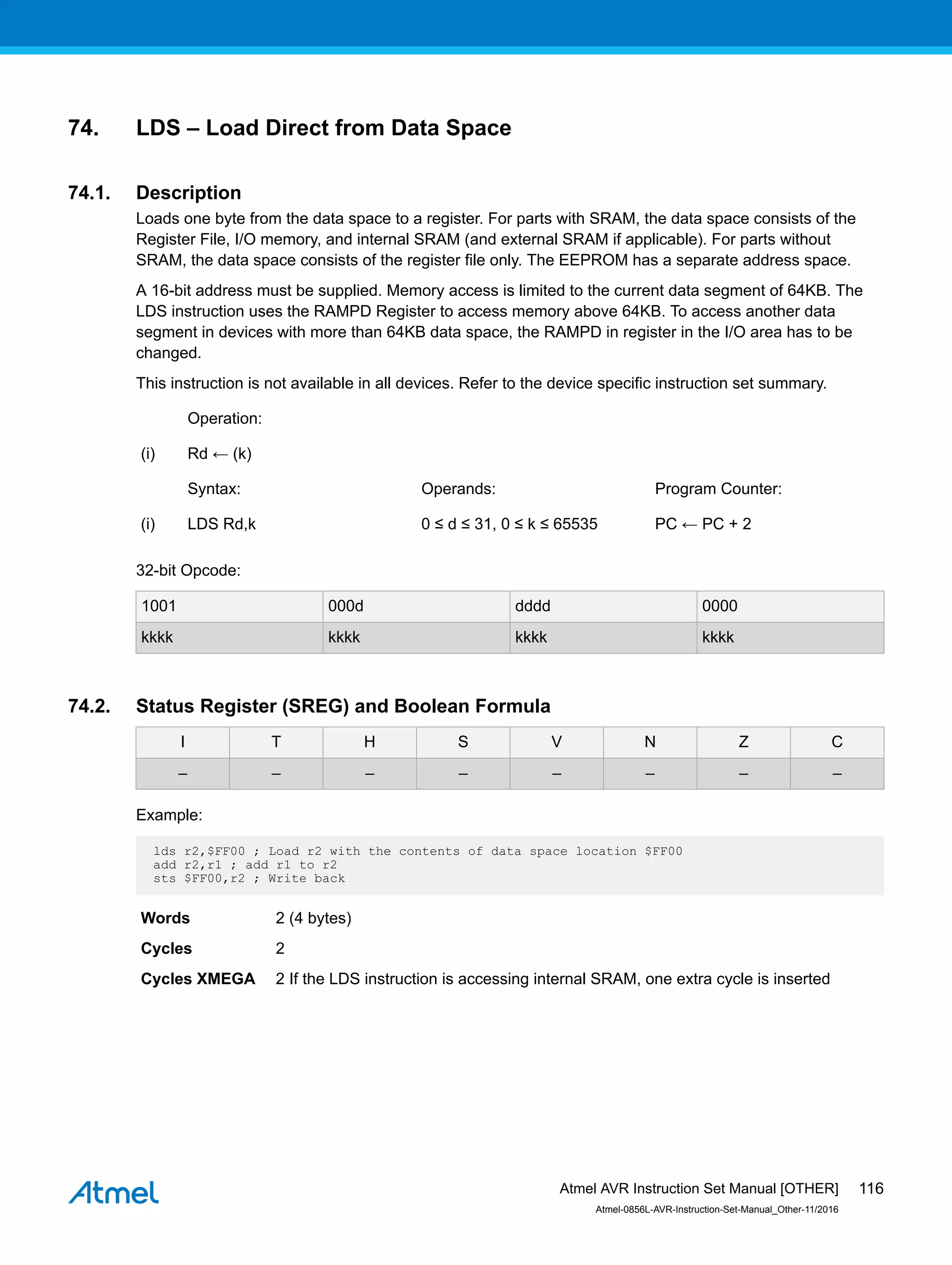 74. LDS – Load Direct from Data Space
74.1. Description
Loads one byte from the data space to a register. For parts with SRAM, the data space consists of the
Register File, I/O memory, and internal SRAM (and external SRAM if applicable). For parts without
SRAM, the data space consists of the register file only. The EEPROM has a separate address space.
A 16-bit address must be supplied. Memory access is limited to the current data segment of 64KB. The
LDS instruction uses the RAMPD Register to access memory above 64KB. To access another data
segment in devices with more than 64KB data space, the RAMPD in register in the I/O area has to be
changed.
This instruction is not available in all devices. Refer to the device specific instruction set summary.
Operation:
(i) Rd ← (k)
Syntax: Operands: Program Counter:
(i) LDS Rd,k 0 ≤ d ≤ 31, 0 ≤ k ≤ 65535 PC ← PC + 2
32-bit Opcode:
1001 000d dddd 0000
kkkk kkkk kkkk kkkk
74.2. Status Register (SREG) and Boolean Formula
I T H S V N Z C
– – – – – – – –
Example:
lds r2,$FF00 ; Load r2 with the contents of data space location $FF00
add r2,r1 ; add r1 to r2
sts $FF00,r2 ; Write back
Words 2 (4 bytes)
Cycles 2
Cycles XMEGA 2 If the LDS instruction is accessing internal SRAM, one extra cycle is inserted
Atmel AVR Instruction Set Manual [OTHER]
Atmel-0856L-AVR-Instruction-Set-Manual_Other-11/2016
116
 