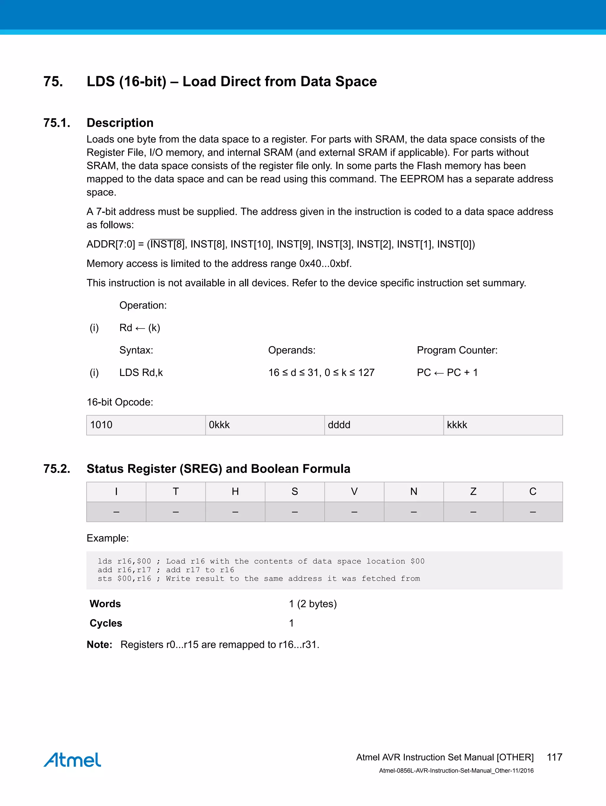 75. LDS (16-bit) – Load Direct from Data Space
75.1. Description
Loads one byte from the data space to a register. For parts with SRAM, the data space consists of the
Register File, I/O memory, and internal SRAM (and external SRAM if applicable). For parts without
SRAM, the data space consists of the register file only. In some parts the Flash memory has been
mapped to the data space and can be read using this command. The EEPROM has a separate address
space.
A 7-bit address must be supplied. The address given in the instruction is coded to a data space address
as follows:
ADDR[7:0] = (INST[8], INST[8], INST[10], INST[9], INST[3], INST[2], INST[1], INST[0])
Memory access is limited to the address range 0x40...0xbf.
This instruction is not available in all devices. Refer to the device specific instruction set summary.
Operation:
(i) Rd ← (k)
Syntax: Operands: Program Counter:
(i) LDS Rd,k 16 ≤ d ≤ 31, 0 ≤ k ≤ 127 PC ← PC + 1
16-bit Opcode:
1010 0kkk dddd kkkk
75.2. Status Register (SREG) and Boolean Formula
I T H S V N Z C
– – – – – – – –
Example:
lds r16,$00 ; Load r16 with the contents of data space location $00
add r16,r17 ; add r17 to r16
sts $00,r16 ; Write result to the same address it was fetched from
Words 1 (2 bytes)
Cycles 1
Note: Registers r0...r15 are remapped to r16...r31.
Atmel AVR Instruction Set Manual [OTHER]
Atmel-0856L-AVR-Instruction-Set-Manual_Other-11/2016
117
 
