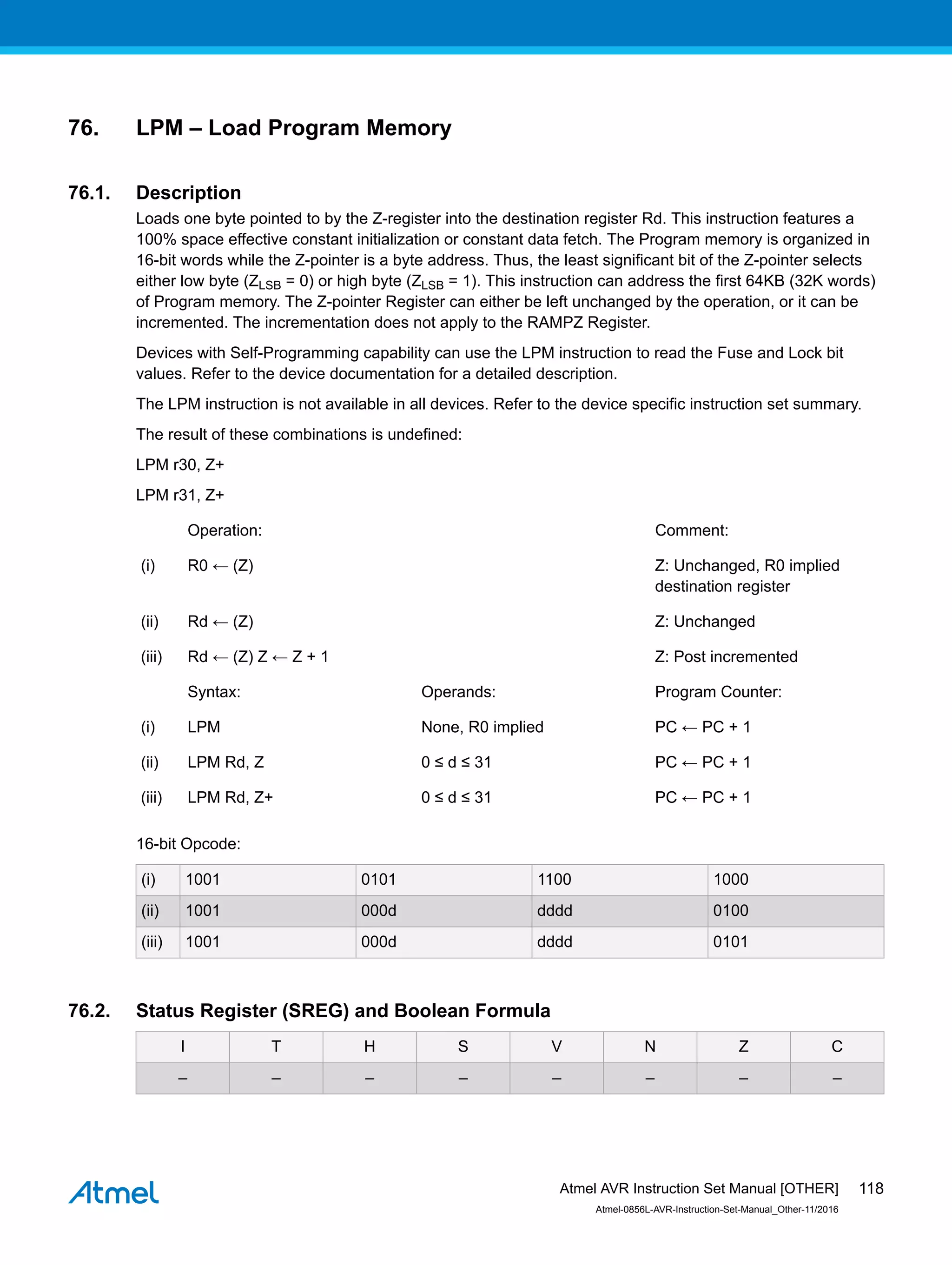 76. LPM – Load Program Memory
76.1. Description
Loads one byte pointed to by the Z-register into the destination register Rd. This instruction features a
100% space effective constant initialization or constant data fetch. The Program memory is organized in
16-bit words while the Z-pointer is a byte address. Thus, the least significant bit of the Z-pointer selects
either low byte (ZLSB = 0) or high byte (ZLSB = 1). This instruction can address the first 64KB (32K words)
of Program memory. The Z-pointer Register can either be left unchanged by the operation, or it can be
incremented. The incrementation does not apply to the RAMPZ Register.
Devices with Self-Programming capability can use the LPM instruction to read the Fuse and Lock bit
values. Refer to the device documentation for a detailed description.
The LPM instruction is not available in all devices. Refer to the device specific instruction set summary.
The result of these combinations is undefined:
LPM r30, Z+
LPM r31, Z+
Operation: Comment:
(i) R0 ← (Z) Z: Unchanged, R0 implied
destination register
(ii) Rd ← (Z) Z: Unchanged
(iii) Rd ← (Z) Z ← Z + 1 Z: Post incremented
Syntax: Operands: Program Counter:
(i) LPM None, R0 implied PC ← PC + 1
(ii) LPM Rd, Z 0 ≤ d ≤ 31 PC ← PC + 1
(iii) LPM Rd, Z+ 0 ≤ d ≤ 31 PC ← PC + 1
16-bit Opcode:
(i) 1001 0101 1100 1000
(ii) 1001 000d dddd 0100
(iii) 1001 000d dddd 0101
76.2. Status Register (SREG) and Boolean Formula
I T H S V N Z C
– – – – – – – –
Atmel AVR Instruction Set Manual [OTHER]
Atmel-0856L-AVR-Instruction-Set-Manual_Other-11/2016
118
 