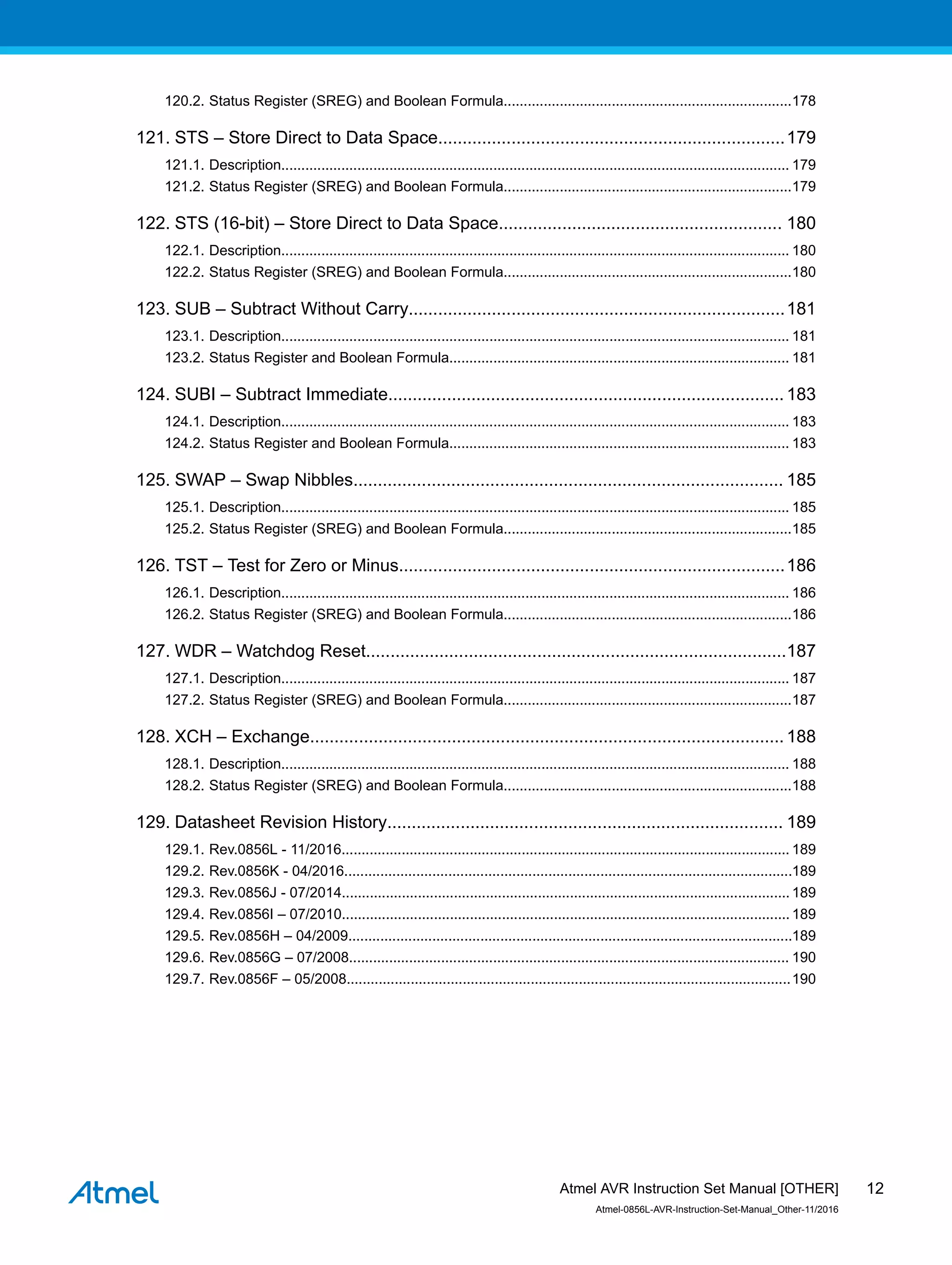 120.2. Status Register (SREG) and Boolean Formula........................................................................178
121. STS – Store Direct to Data Space.......................................................................179
121.1. Description............................................................................................................................... 179
121.2. Status Register (SREG) and Boolean Formula........................................................................179
122. STS (16-bit) – Store Direct to Data Space.......................................................... 180
122.1. Description............................................................................................................................... 180
122.2. Status Register (SREG) and Boolean Formula........................................................................180
123. SUB – Subtract Without Carry.............................................................................181
123.1. Description............................................................................................................................... 181
123.2. Status Register and Boolean Formula..................................................................................... 181
124. SUBI – Subtract Immediate.................................................................................183
124.1. Description............................................................................................................................... 183
124.2. Status Register and Boolean Formula..................................................................................... 183
125. SWAP – Swap Nibbles........................................................................................ 185
125.1. Description............................................................................................................................... 185
125.2. Status Register (SREG) and Boolean Formula........................................................................185
126. TST – Test for Zero or Minus...............................................................................186
126.1. Description............................................................................................................................... 186
126.2. Status Register (SREG) and Boolean Formula........................................................................186
127. WDR – Watchdog Reset......................................................................................187
127.1. Description............................................................................................................................... 187
127.2. Status Register (SREG) and Boolean Formula........................................................................187
128. XCH – Exchange.................................................................................................188
128.1. Description............................................................................................................................... 188
128.2. Status Register (SREG) and Boolean Formula........................................................................188
129. Datasheet Revision History................................................................................. 189
129.1. Rev.0856L - 11/2016................................................................................................................ 189
129.2. Rev.0856K - 04/2016................................................................................................................189
129.3. Rev.0856J - 07/2014................................................................................................................ 189
129.4. Rev.0856I – 07/2010................................................................................................................189
129.5. Rev.0856H – 04/2009...............................................................................................................189
129.6. Rev.0856G – 07/2008.............................................................................................................. 190
129.7. Rev.0856F – 05/2008...............................................................................................................190
Atmel AVR Instruction Set Manual [OTHER]
Atmel-0856L-AVR-Instruction-Set-Manual_Other-11/2016
12
 
