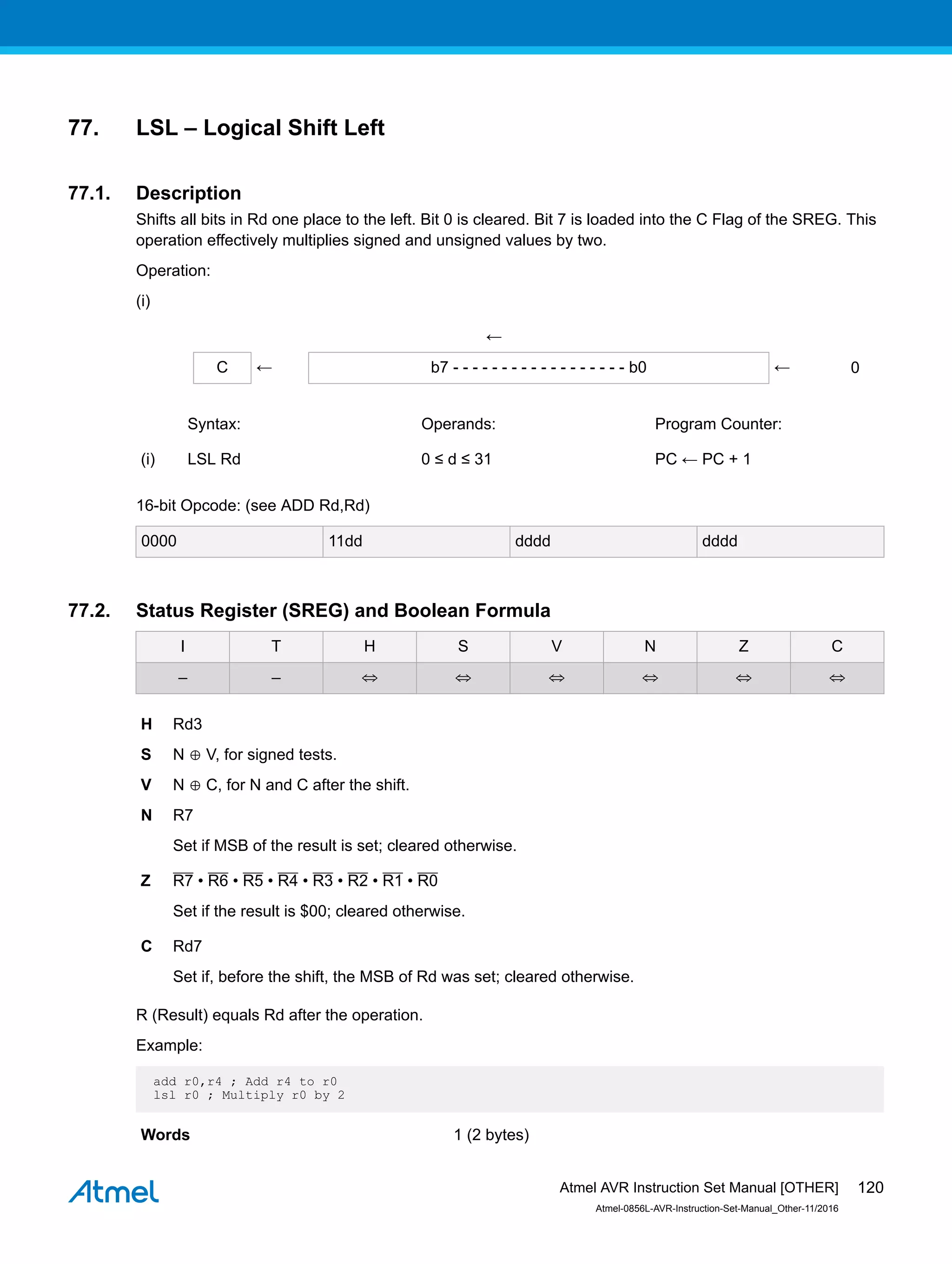 77. LSL – Logical Shift Left
77.1. Description
Shifts all bits in Rd one place to the left. Bit 0 is cleared. Bit 7 is loaded into the C Flag of the SREG. This
operation effectively multiplies signed and unsigned values by two.
Operation:
(i)
←
C ← b7 - - - - - - - - - - - - - - - - - - b0 ← 0
Syntax: Operands: Program Counter:
(i) LSL Rd 0 ≤ d ≤ 31 PC ← PC + 1
16-bit Opcode: (see ADD Rd,Rd)
0000 11dd dddd dddd
77.2. Status Register (SREG) and Boolean Formula
I T H S V N Z C
– – ⇔ ⇔ ⇔ ⇔ ⇔ ⇔
H Rd3
S N ⊕ V, for signed tests.
V N ⊕ C, for N and C after the shift.
N R7
Set if MSB of the result is set; cleared otherwise.
Z R7 • R6 • R5 • R4 • R3 • R2 • R1 • R0
Set if the result is $00; cleared otherwise.
C Rd7
Set if, before the shift, the MSB of Rd was set; cleared otherwise.
R (Result) equals Rd after the operation.
Example:
add r0,r4 ; Add r4 to r0
lsl r0 ; Multiply r0 by 2
Words 1 (2 bytes)
Atmel AVR Instruction Set Manual [OTHER]
Atmel-0856L-AVR-Instruction-Set-Manual_Other-11/2016
120
 