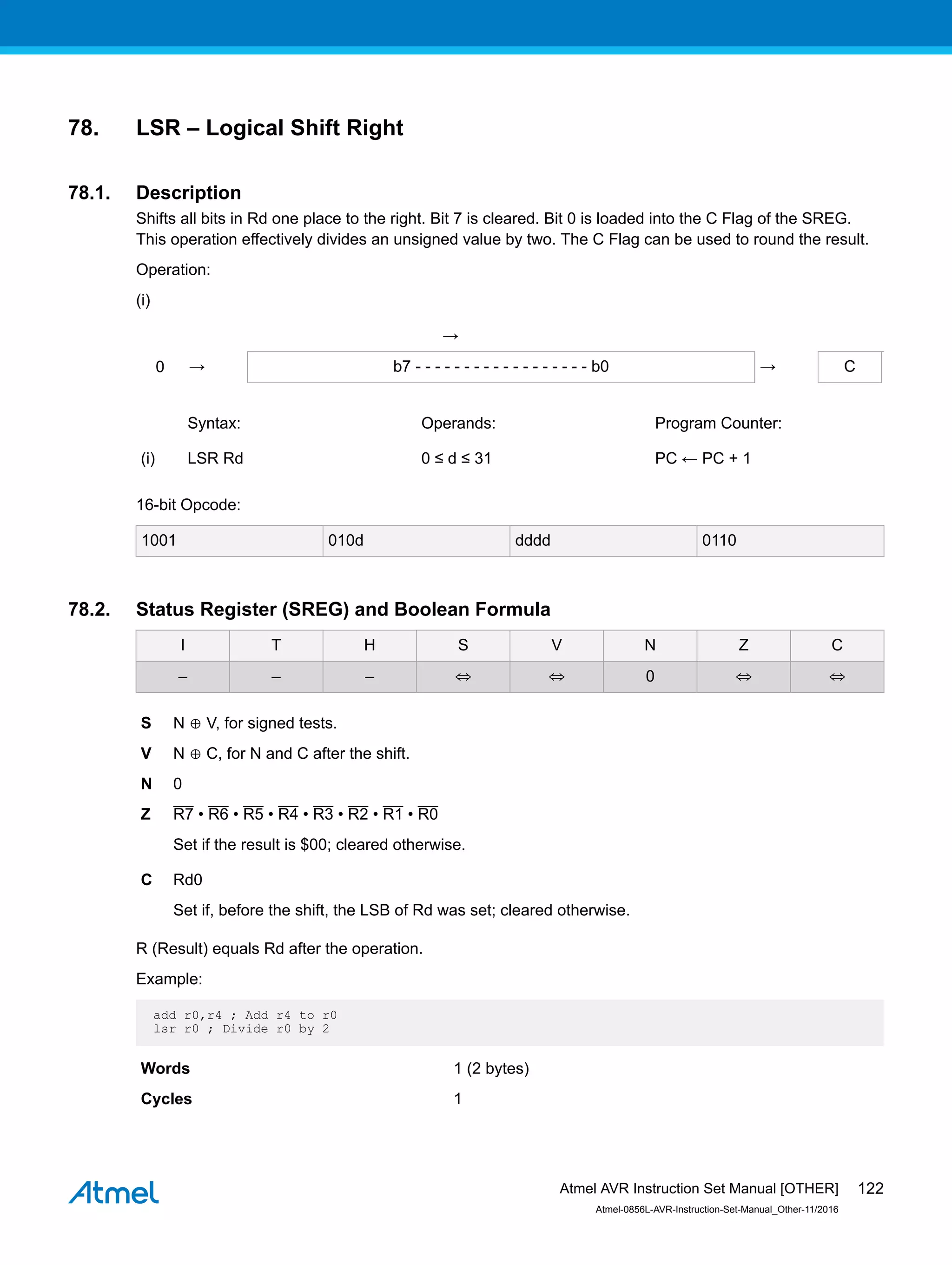 78. LSR – Logical Shift Right
78.1. Description
Shifts all bits in Rd one place to the right. Bit 7 is cleared. Bit 0 is loaded into the C Flag of the SREG.
This operation effectively divides an unsigned value by two. The C Flag can be used to round the result.
Operation:
(i)
→
0 → b7 - - - - - - - - - - - - - - - - - - b0 → C
Syntax: Operands: Program Counter:
(i) LSR Rd 0 ≤ d ≤ 31 PC ← PC + 1
16-bit Opcode:
1001 010d dddd 0110
78.2. Status Register (SREG) and Boolean Formula
I T H S V N Z C
– – – ⇔ ⇔ 0 ⇔ ⇔
S N ⊕ V, for signed tests.
V N ⊕ C, for N and C after the shift.
N 0
Z R7 • R6 • R5 • R4 • R3 • R2 • R1 • R0
Set if the result is $00; cleared otherwise.
C Rd0
Set if, before the shift, the LSB of Rd was set; cleared otherwise.
R (Result) equals Rd after the operation.
Example:
add r0,r4 ; Add r4 to r0
lsr r0 ; Divide r0 by 2
Words 1 (2 bytes)
Cycles 1
Atmel AVR Instruction Set Manual [OTHER]
Atmel-0856L-AVR-Instruction-Set-Manual_Other-11/2016
122
 