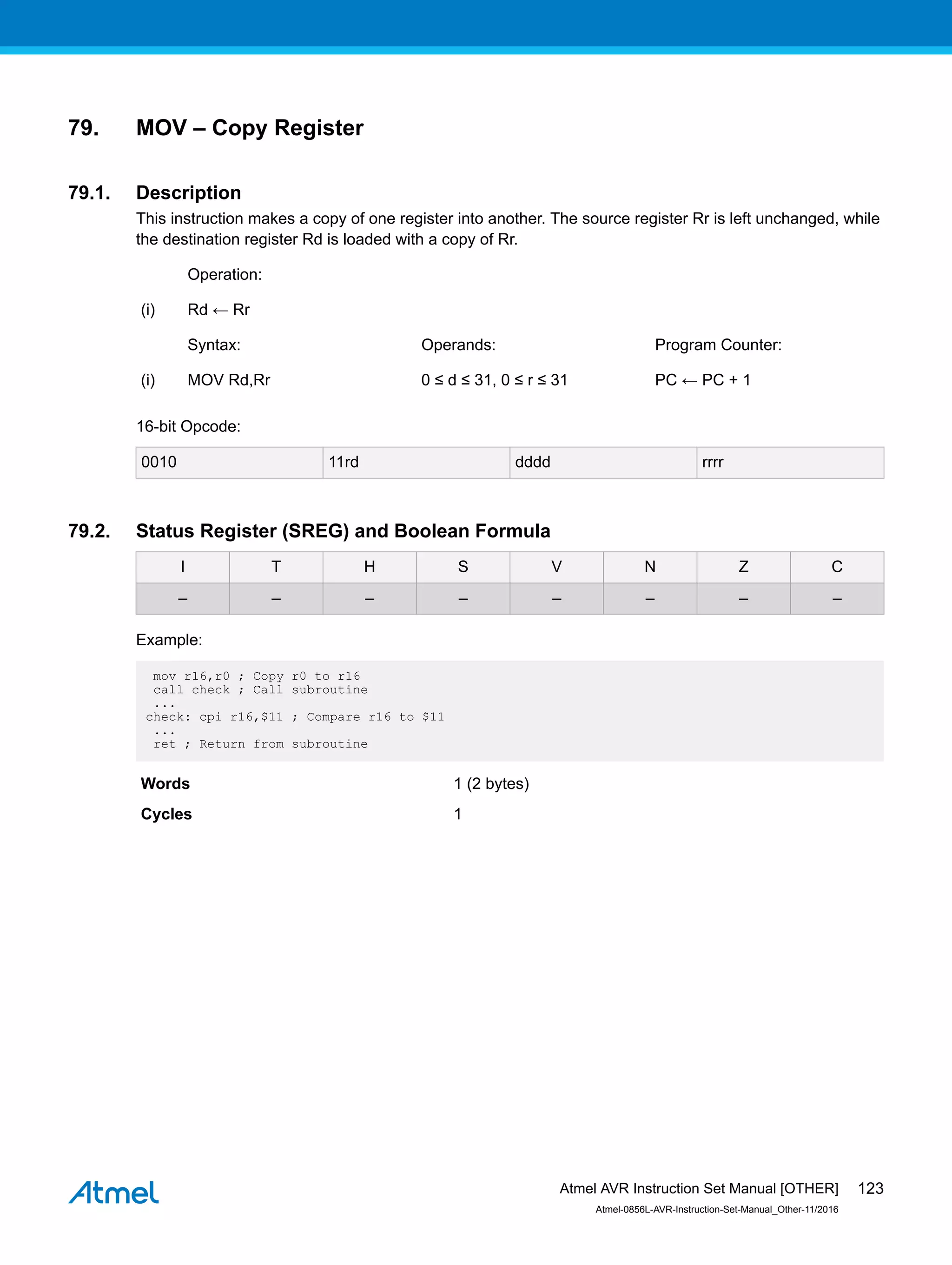 79. MOV – Copy Register
79.1. Description
This instruction makes a copy of one register into another. The source register Rr is left unchanged, while
the destination register Rd is loaded with a copy of Rr.
Operation:
(i) Rd ← Rr
Syntax: Operands: Program Counter:
(i) MOV Rd,Rr 0 ≤ d ≤ 31, 0 ≤ r ≤ 31 PC ← PC + 1
16-bit Opcode:
0010 11rd dddd rrrr
79.2. Status Register (SREG) and Boolean Formula
I T H S V N Z C
– – – – – – – –
Example:
mov r16,r0 ; Copy r0 to r16
call check ; Call subroutine
...
check: cpi r16,$11 ; Compare r16 to $11
...
ret ; Return from subroutine
Words 1 (2 bytes)
Cycles 1
Atmel AVR Instruction Set Manual [OTHER]
Atmel-0856L-AVR-Instruction-Set-Manual_Other-11/2016
123
 