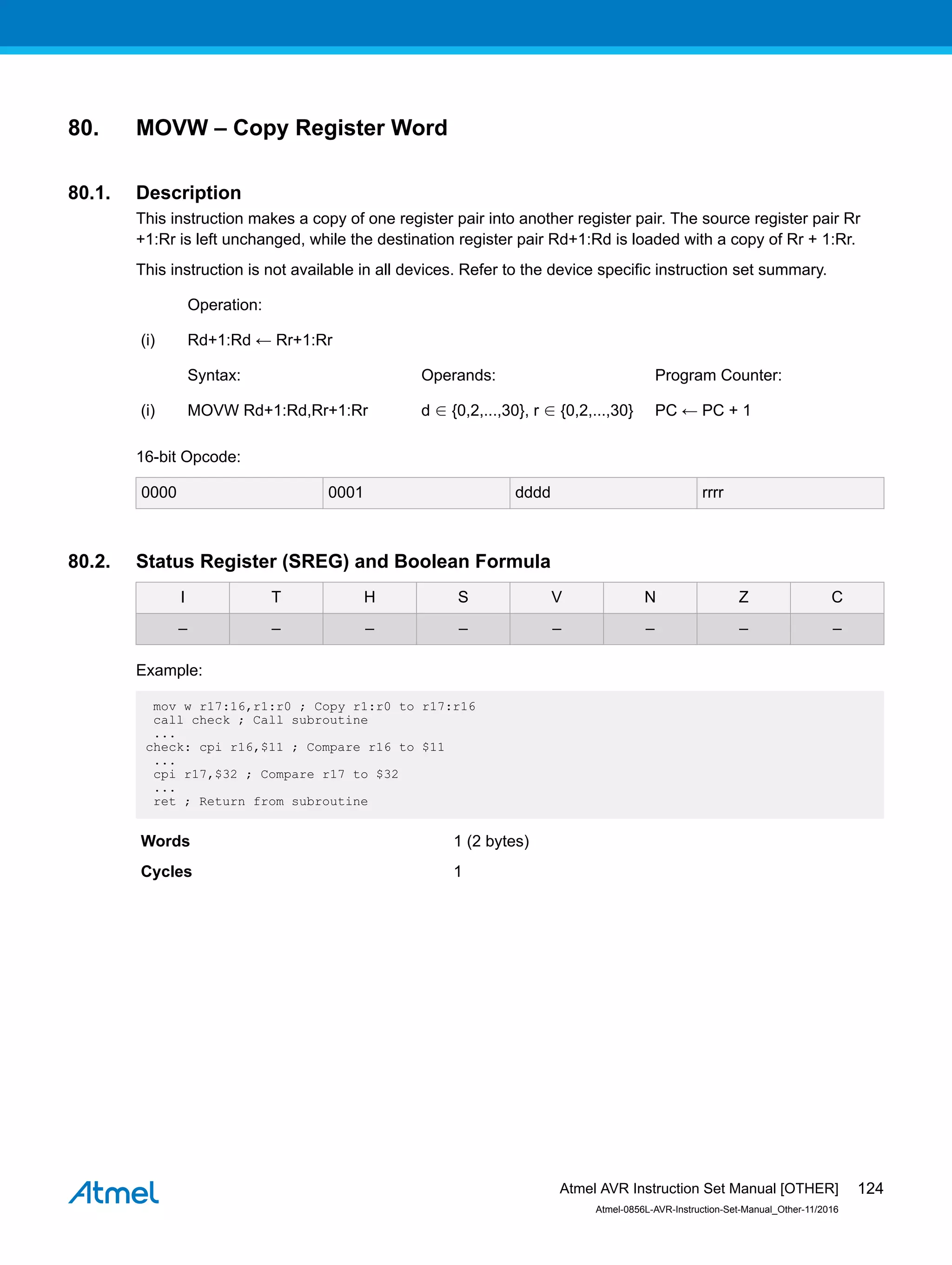 80. MOVW – Copy Register Word
80.1. Description
This instruction makes a copy of one register pair into another register pair. The source register pair Rr
+1:Rr is left unchanged, while the destination register pair Rd+1:Rd is loaded with a copy of Rr + 1:Rr.
This instruction is not available in all devices. Refer to the device specific instruction set summary.
Operation:
(i) Rd+1:Rd ← Rr+1:Rr
Syntax: Operands: Program Counter:
(i) MOVW Rd+1:Rd,Rr+1:Rr d ∈ {0,2,...,30}, r ∈ {0,2,...,30} PC ← PC + 1
16-bit Opcode:
0000 0001 dddd rrrr
80.2. Status Register (SREG) and Boolean Formula
I T H S V N Z C
– – – – – – – –
Example:
mov w r17:16,r1:r0 ; Copy r1:r0 to r17:r16
call check ; Call subroutine
...
check: cpi r16,$11 ; Compare r16 to $11
...
cpi r17,$32 ; Compare r17 to $32
...
ret ; Return from subroutine
Words 1 (2 bytes)
Cycles 1
Atmel AVR Instruction Set Manual [OTHER]
Atmel-0856L-AVR-Instruction-Set-Manual_Other-11/2016
124
 