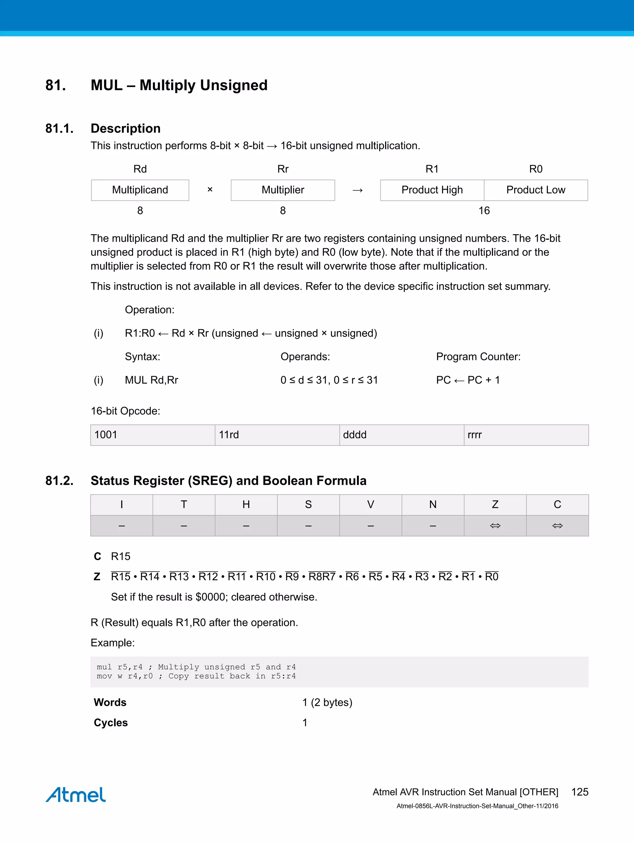 81. MUL – Multiply Unsigned
81.1. Description
This instruction performs 8-bit × 8-bit → 16-bit unsigned multiplication.
Rd Rr R1 R0
Multiplicand × Multiplier → Product High Product Low
8 8 16
The multiplicand Rd and the multiplier Rr are two registers containing unsigned numbers. The 16-bit
unsigned product is placed in R1 (high byte) and R0 (low byte). Note that if the multiplicand or the
multiplier is selected from R0 or R1 the result will overwrite those after multiplication.
This instruction is not available in all devices. Refer to the device specific instruction set summary.
Operation:
(i) R1:R0 ← Rd × Rr (unsigned ← unsigned × unsigned)
Syntax: Operands: Program Counter:
(i) MUL Rd,Rr 0 ≤ d ≤ 31, 0 ≤ r ≤ 31 PC ← PC + 1
16-bit Opcode:
1001 11rd dddd rrrr
81.2. Status Register (SREG) and Boolean Formula
I T H S V N Z C
– – – – – – ⇔ ⇔
C R15
Z R15 • R14 • R13 • R12 • R11 • R10 • R9 • R8R7 • R6 • R5 • R4 • R3 • R2 • R1 • R0
Set if the result is $0000; cleared otherwise.
R (Result) equals R1,R0 after the operation.
Example:
mul r5,r4 ; Multiply unsigned r5 and r4
mov w r4,r0 ; Copy result back in r5:r4
Words 1 (2 bytes)
Cycles 1
Atmel AVR Instruction Set Manual [OTHER]
Atmel-0856L-AVR-Instruction-Set-Manual_Other-11/2016
125
 