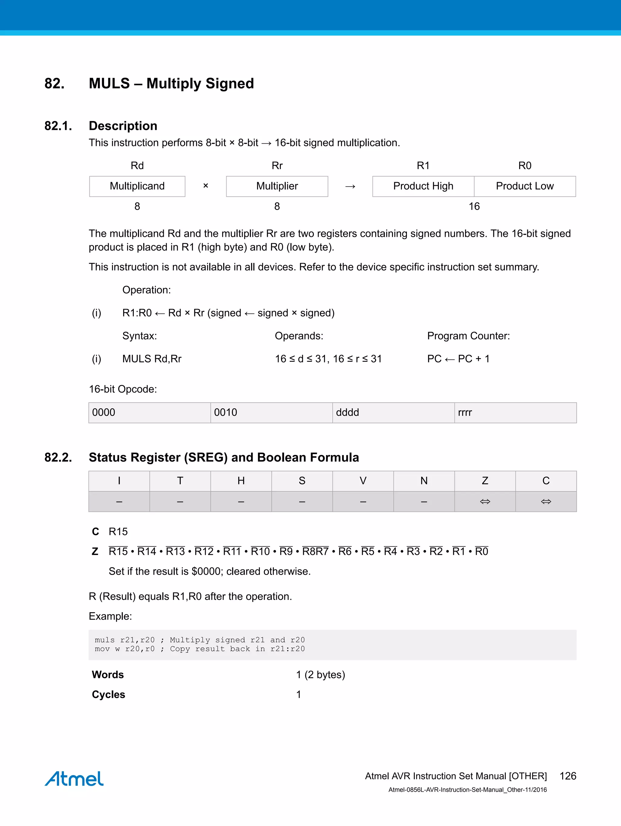 82. MULS – Multiply Signed
82.1. Description
This instruction performs 8-bit × 8-bit → 16-bit signed multiplication.
Rd Rr R1 R0
Multiplicand × Multiplier → Product High Product Low
8 8 16
The multiplicand Rd and the multiplier Rr are two registers containing signed numbers. The 16-bit signed
product is placed in R1 (high byte) and R0 (low byte).
This instruction is not available in all devices. Refer to the device specific instruction set summary.
Operation:
(i) R1:R0 ← Rd × Rr (signed ← signed × signed)
Syntax: Operands: Program Counter:
(i) MULS Rd,Rr 16 ≤ d ≤ 31, 16 ≤ r ≤ 31 PC ← PC + 1
16-bit Opcode:
0000 0010 dddd rrrr
82.2. Status Register (SREG) and Boolean Formula
I T H S V N Z C
– – – – – – ⇔ ⇔
C R15
Z R15 • R14 • R13 • R12 • R11 • R10 • R9 • R8R7 • R6 • R5 • R4 • R3 • R2 • R1 • R0
Set if the result is $0000; cleared otherwise.
R (Result) equals R1,R0 after the operation.
Example:
muls r21,r20 ; Multiply signed r21 and r20
mov w r20,r0 ; Copy result back in r21:r20
Words 1 (2 bytes)
Cycles 1
Atmel AVR Instruction Set Manual [OTHER]
Atmel-0856L-AVR-Instruction-Set-Manual_Other-11/2016
126
 