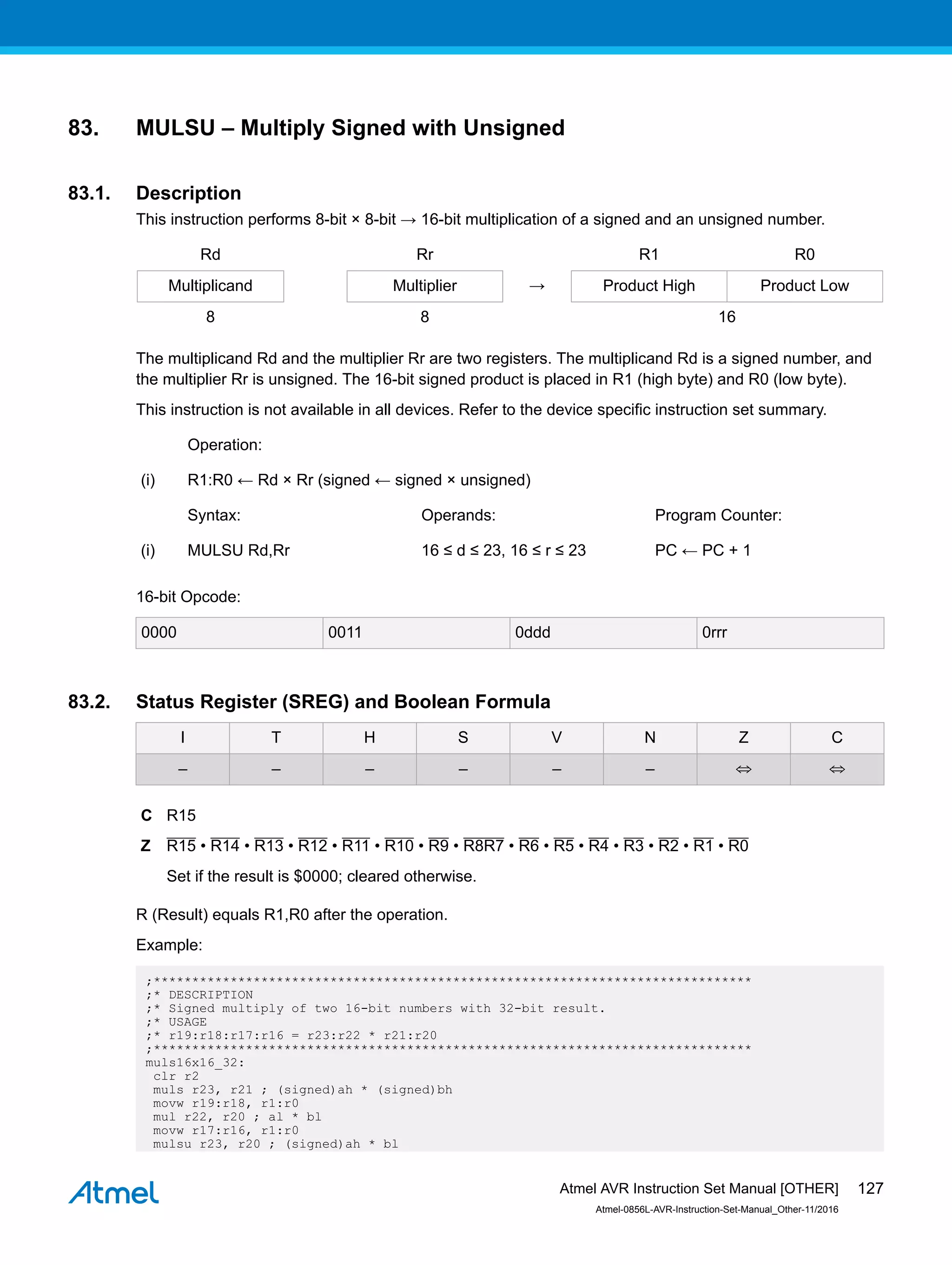 83. MULSU – Multiply Signed with Unsigned
83.1. Description
This instruction performs 8-bit × 8-bit → 16-bit multiplication of a signed and an unsigned number.
Rd Rr R1 R0
Multiplicand Multiplier → Product High Product Low
8 8 16
The multiplicand Rd and the multiplier Rr are two registers. The multiplicand Rd is a signed number, and
the multiplier Rr is unsigned. The 16-bit signed product is placed in R1 (high byte) and R0 (low byte).
This instruction is not available in all devices. Refer to the device specific instruction set summary.
Operation:
(i) R1:R0 ← Rd × Rr (signed ← signed × unsigned)
Syntax: Operands: Program Counter:
(i) MULSU Rd,Rr 16 ≤ d ≤ 23, 16 ≤ r ≤ 23 PC ← PC + 1
16-bit Opcode:
0000 0011 0ddd 0rrr
83.2. Status Register (SREG) and Boolean Formula
I T H S V N Z C
– – – – – – ⇔ ⇔
C R15
Z R15 • R14 • R13 • R12 • R11 • R10 • R9 • R8R7 • R6 • R5 • R4 • R3 • R2 • R1 • R0
Set if the result is $0000; cleared otherwise.
R (Result) equals R1,R0 after the operation.
Example:
;******************************************************************************
;* DESCRIPTION
;* Signed multiply of two 16-bit numbers with 32-bit result.
;* USAGE
;* r19:r18:r17:r16 = r23:r22 * r21:r20
;******************************************************************************
muls16x16_32:
clr r2
muls r23, r21 ; (signed)ah * (signed)bh
movw r19:r18, r1:r0
mul r22, r20 ; al * bl
movw r17:r16, r1:r0
mulsu r23, r20 ; (signed)ah * bl
Atmel AVR Instruction Set Manual [OTHER]
Atmel-0856L-AVR-Instruction-Set-Manual_Other-11/2016
127
 