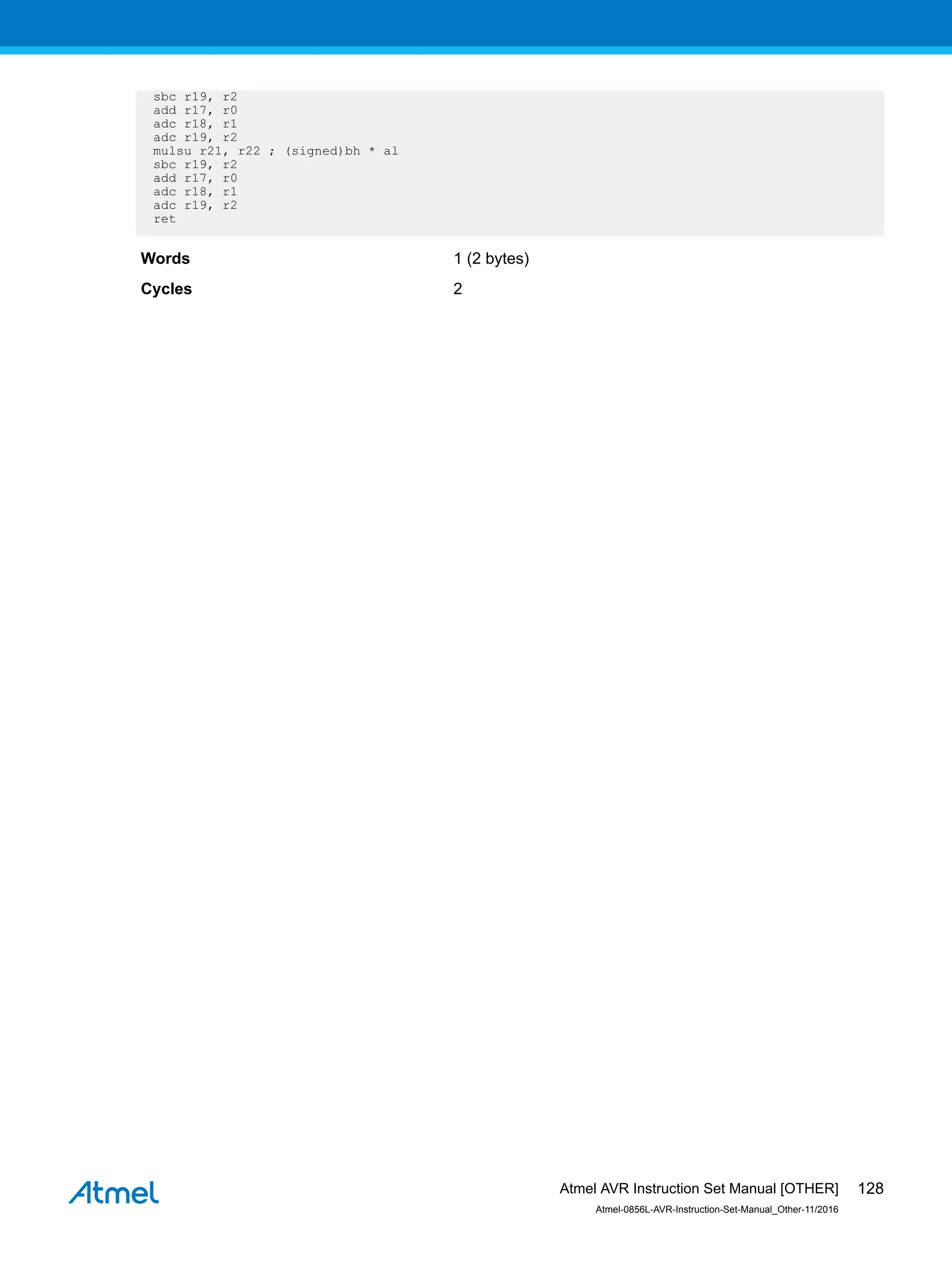 sbc r19, r2
add r17, r0
adc r18, r1
adc r19, r2
mulsu r21, r22 ; (signed)bh * al
sbc r19, r2
add r17, r0
adc r18, r1
adc r19, r2
ret
Words 1 (2 bytes)
Cycles 2
Atmel AVR Instruction Set Manual [OTHER]
Atmel-0856L-AVR-Instruction-Set-Manual_Other-11/2016
128
 