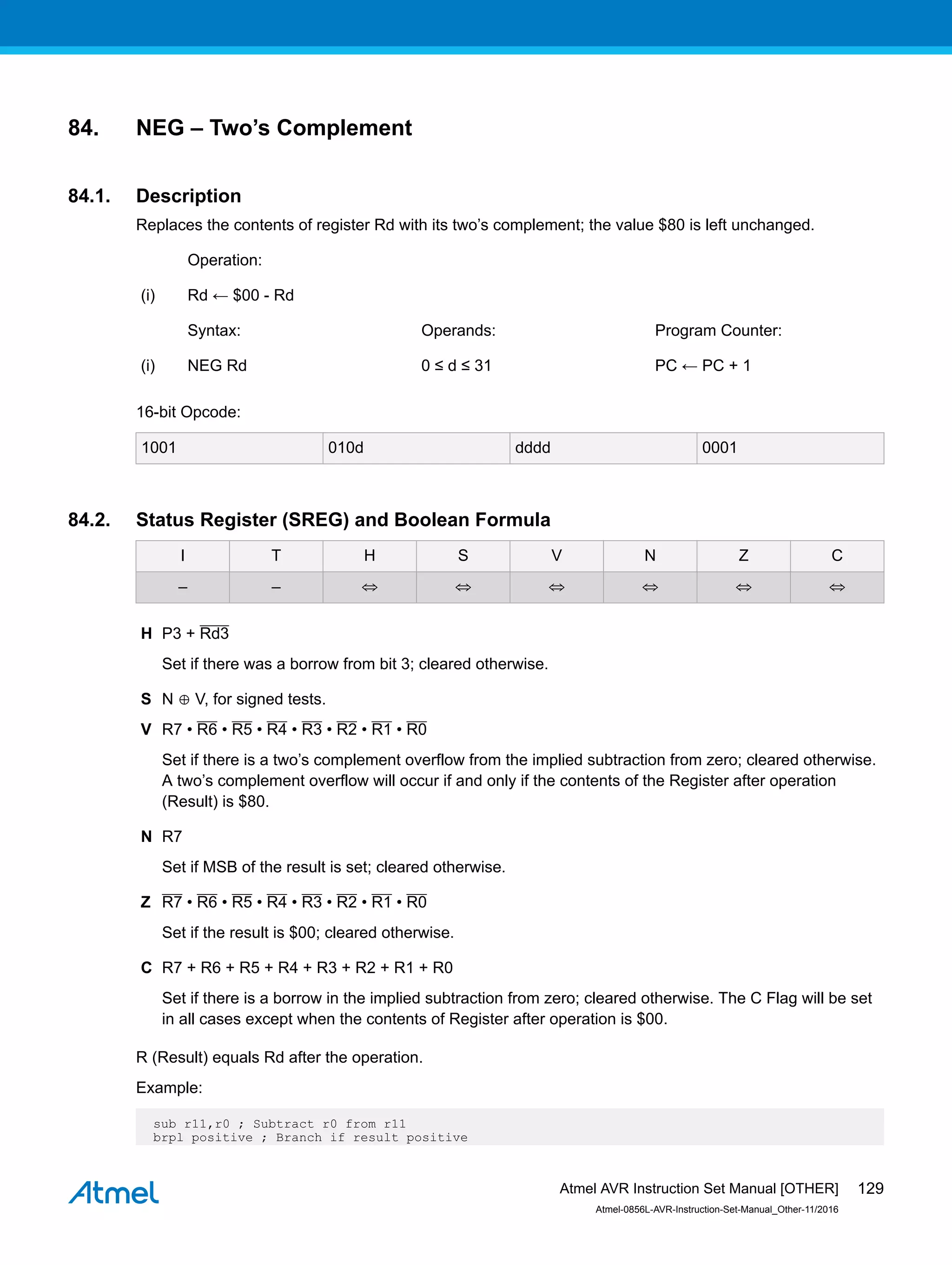 84. NEG – Two’s Complement
84.1. Description
Replaces the contents of register Rd with its two’s complement; the value $80 is left unchanged.
Operation:
(i) Rd ← $00 - Rd
Syntax: Operands: Program Counter:
(i) NEG Rd 0 ≤ d ≤ 31 PC ← PC + 1
16-bit Opcode:
1001 010d dddd 0001
84.2. Status Register (SREG) and Boolean Formula
I T H S V N Z C
– – ⇔ ⇔ ⇔ ⇔ ⇔ ⇔
H Ρ3 + Rd3
Set if there was a borrow from bit 3; cleared otherwise.
S N ⊕ V, for signed tests.
V R7 • R6 • R5 • R4 • R3 • R2 • R1 • R0
Set if there is a two’s complement overflow from the implied subtraction from zero; cleared otherwise.
A two’s complement overflow will occur if and only if the contents of the Register after operation
(Result) is $80.
N R7
Set if MSB of the result is set; cleared otherwise.
Z R7 • R6 • R5 • R4 • R3 • R2 • R1 • R0
Set if the result is $00; cleared otherwise.
C R7 + R6 + R5 + R4 + R3 + R2 + R1 + R0
Set if there is a borrow in the implied subtraction from zero; cleared otherwise. The C Flag will be set
in all cases except when the contents of Register after operation is $00.
R (Result) equals Rd after the operation.
Example:
sub r11,r0 ; Subtract r0 from r11
brpl positive ; Branch if result positive
Atmel AVR Instruction Set Manual [OTHER]
Atmel-0856L-AVR-Instruction-Set-Manual_Other-11/2016
129
 